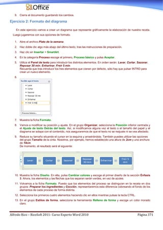 Alfredo Rico – RicoSoft 2011- Curso Experto Word 2010 Página 371
9. Cierra el documento guardando los cambios.
Ejercicio 2: Formato del diagrama
En este ejercicio vamos a crear un diagrama que represente gráficamente la elaboración de nuestra receta.
Luego jugaremos con sus opciones de formato.
1. Abre el archivo Plato de la semana.
2. Haz doble clic algo más abajo del último texto, tras las instrucciones de preparación.
3. Haz clic en Insertar > SmartArt.
4. En la categoría Proceso escoge el primero, Proceso básico y pulsa Aceptar.
5. Utiliza el Panel de texto para introducir los distintos elementos. En orden serán: Lavar, Cortar, Sazonar,
Reposar 30 min, Enharinar, Freír 5 min.
Recuerda que tras introducir los tres elementos que vienen por defecto, sólo hay que pulsar INTRO para
crear un nuevo elemento.
6.
7. Muestra la ficha Formato.
8. Vamos a modificar su posición y ajuste. En el grupo Organizar, selecciona la Posición inferior centrada y
el Ajuste de texto Detrás del texto. Así, si modificamos alguna vez el texto o el tamaño del papel y el
diagrama se solapa con el contenido, nos aseguraremos de que el texto no se reajuste ni se vea afectado.
9. Reduce su tamaño situando el cursor en la esquina y arrastrándola. También puedes utilizar las opciones
del grupo Tamaño de la cinta. Nosotros, por ejemplo, hemos establecido una altura de 2cm y una anchura
de 14cm.
De momento, el resultado será el siguiente:
10. Muestra la ficha Diseño. En ella, pulsa Cambiar colores y escoge el primer diseño de la sección Énfasis
3. Ahora, los elementos y las flechas que los separan serán verdes, en vez de azules.
11. Volvamos a la ficha Formato. Puesto que los elementos del proceso se distinguían en la receta en dos
grupos: Preparar los ingredientes y Cocción, representaremos esta diferencia coloreando el fondo de los
elementos de cada proceso de forma distinta.
12. Selecciona los primeros cuatro elementos haciendo clic en ellos mientras pulsas la tecla CTRL.
13. En el grupo Estilos de forma, selecciona la herramienta Relleno de forma y escoge un color morado
claro.
 