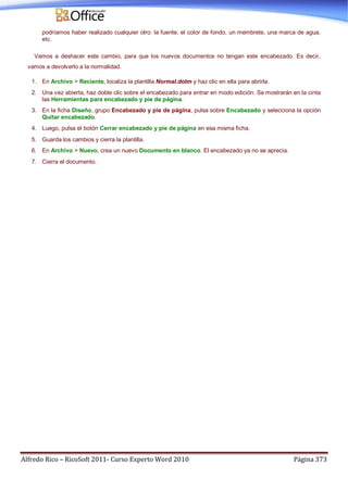 Alfredo Rico – RicoSoft 2011- Curso Experto Word 2010 Página 373
podríamos haber realizado cualquier otro: la fuente, el color de fondo, un membrete, una marca de agua,
etc.
Vamos a deshacer este cambio, para que los nuevos documentos no tengan este encabezado. Es decir,
vamos a devolverlo a la normalidad.
1. En Archivo > Reciente, localiza la plantilla Normal.dotm y haz clic en ella para abrirla.
2. Una vez abierta, haz doble clic sobre el encabezado para entrar en modo edición. Se mostrarán en la cinta
las Herramientas para encabezado y pie de página.
3. En la ficha Diseño, grupo Encabezado y pie de página, pulsa sobre Encabezado y selecciona la opción
Quitar encabezado.
4. Luego, pulsa el botón Cerrar encabezado y pie de página en esa misma ficha.
5. Guarda los cambios y cierra la plantilla.
6. En Archivo > Nuevo, crea un nuevo Documento en blanco. El encabezado ya no se aprecia.
7. Cierra el documento.
 