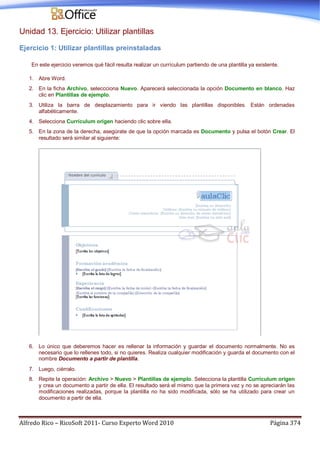 Alfredo Rico – RicoSoft 2011- Curso Experto Word 2010 Página 374
Unidad 13. Ejercicio: Utilizar plantillas
Ejercicio 1: Utilizar plantillas preinstaladas
En este ejercicio veremos qué fácil resulta realizar un currículum partiendo de una plantilla ya existente.
1. Abre Word.
2. En la ficha Archivo, seleccciona Nuevo. Aparecerá seleccionada la opción Documento en blanco. Haz
clic en Plantillas de ejemplo.
3. Utiliza la barra de desplazamiento para ir viendo las plantillas disponibles. Están ordenadas
alfabéticamente.
4. Selecciona Currículum origen haciendo clic sobre ella.
5. En la zona de la derecha, asegúrate de que la opción marcada es Documento y pulsa el botón Crear. El
resultado será similar al siguiente:
6. Lo único que deberemos hacer es rellenar la información y guardar el documento normalmente. No es
necesario que lo rellenes todo, si no quieres. Realiza cualquier modificación y guarda el documento con el
nombre Documento a partir de plantilla.
7. Luego, ciérralo.
8. Repite la operación: Archivo > Nuevo > Plantillas de ejemplo. Selecciona la plantilla Currículum origen
y crea un documento a partir de ella. El resultado será el mismo que la primera vez y no se apreciarán las
modificaciones realizadas, porque la plantilla no ha sido modificada, sólo se ha utilizado para crear un
documento a partir de ella.
 