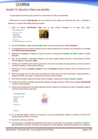 Alfredo Rico – RicoSoft 2011- Curso Experto Word 2010 Página 376
Unidad 13. Ejercicio: Crear una plantilla
En este ejercicio veremos cómo convertir un documento normal en una plantilla.
Utilizaremos el archivo foto-tipo.gif que se encuentra en la carpeta de ejercicios del curso. Localízalo y
cópialo en tu carpeta de trabajo antes de empezar.
1. Abre el archivo Currículum vitae con el que hemos trabajado a lo largo del curso.
2. En la ficha Archivo, seleccciona Guardar como. Se abrirá el cuadro de diálogo Guardar.
3. Lo guaredaremos en el mismo directorio que el resto de ejercicios. El nombre que le daremos a la plantilla
será Currículum personalizado.
4. Deberemos desplegar el listado de tipos de archivo y seleccionar Plantilla de Word (*.dotx) y pulsar
Guardar.
5. Haz clic en Archivo > Reciente. Observa que ahora posees ambos archivos: el documento de Word
normal (.docx) y la plantilla (.dotx).
6. Puesto que la plantilla ahora servirá para crear currículums con datos de otras personas, vamos a eliminar
los datos variables. Vuelve a la ficha Inicio.
7. Selecciona y borra tu nombre, ciudad y forma de contacto, dejando intactos, esto sí, los textos que los
preceden.
8. Elimina de igual forma el texto que hay dentro de cada uno de los otros apartados, seleccionándolo y
pulsando INTRO, para dejar un espacio entre cada uno de los títulos.
9. Haz clic con el botón derecho del ratón sobre la imagen y selecciona la opción Cambiar imagen.
10. Se abrirá el cuadro de diálogo que permite escoger la imagen sustituta. Selecciona la imagen foto-tipo.gif
y pulsa el botón Insertar.
11. Verás que los efectos que se habían aplicado a la foto anterior se mantienen en esta. El resultado hasta el
momento será similar al siguiente:
12. En la segunda página, donde se encuentra la carta de presentación, elimina el nombre y la forma de
contacto que se incluían en la firma.
13. Guarda los cambios y ciérrala.
14. Ya tienes lista una plantilla personalizada para crear tus currículums. Sin embargo, en Archivo > Nuevo >
Mis plantillas no aparece. Si deseas que aparezca en este apartado, deberás guardarla en la carpeta de
 