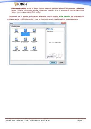 Alfredo Rico – RicoSoft 2011- Curso Experto Word 2010 Página 377
Plantillas personales. Como ya hemos visto en anteriores ejercicios del tema cómo averiguar cuál es esa
carpeta y guardar documentos en ella, no vamos a repetirlo. Si no lo recuerdas te recomendamos que
repases el primer paso a paso de la unidad.
En caso de que la guardes en la carpeta adecuada, cuando accedas a Mis plantillas del modo indicado
podrás escoger si modificar la plantilla o crear un documento a partir de ella, desde la siguiente ventana:
 