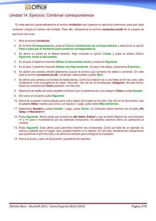 Alfredo Rico – RicoSoft 2011- Curso Experto Word 2010 Página 378
Unidad 14. Ejercicio: Combinar correspondencia
En este ejercicio personalizaremos el archivo Invitación que creamos en ejercicios anteriores, para que cada
invitación incluya el nombre del invitado. Para ello, utilizaremos el archivo contactos.accdb de la carpeta de
ejercicios del curso.
1. Abre el archivo Invitación.
2. En la ficha Correspondencia, pulsa en Iniciar combinación de correspondencia y selecciona la opción
Paso a paso por el Asistente para combinar correspondencia.
3. Se abrirá un panel en el lateral derecho. Deja marcada la opción Cartas y pulsa el enlace inferior
Siguiente: Inicie el documento.
4. En el paso 2 dejamos marcada Utilizar el documento actual y pulsamos Siguiente.
5. En el paso 3 dejamos marcada Utilizar una lista existente. Un poco más abajo, pulsaremos Examinar....
6. Se abrirá una ventana donde deberemos buscar el archivo que contiene los datos a combinar. En este
caso el archivo contactos.accdb. Localízalo, selecciónalo y pulsa Abrir.
7. Se abrirá una ventana con la lista de destinatarios. Como la invitación es a una fiesta de fin de curso, sólo
invitaremos a los compañeros de clase. Para ello, haz clic en el encabezado Categoría. De esta forma,
todos los contactos de Clase quedarán uno tras otro.
8. Desmarca la casilla de todos aquellos contactos que no pertenezcan a la categoría Clase y pulsa Aceptar.
9. De nuevo en el panel, pulsa Siguiente.
10. Ahora se muestran varios enlaces para incluir datos de la base en la carta. Haz clic en el documento, tras
la palabra faltes. Inserta una coma y un espacio. Luego, pulsa sobre Más elementos.
11. Selecciona Nombre y pulsa Insertar. Luego, pulsa Cerrar. La invitación ahora termina con el texto ¡No
faltes, <<Nombre>>!
12. Pulsa Siguiente. Ahora verás que el texto es ¡No faltes, Esther! y que el panel dispone de unos botones
<< y >> para ir moviéndonos por las distintas invitaciones. Al pulsarlos veremos cómo va cambiando el
nombre.
13. Pulsa Siguiente. Este último paso permitiría imprimir las invitaciones. Como se trata de un ejemplo no
vamos a pedirte que lo hagas, pero puedes hacerlo si lo deseas. En tal caso simplemente indicaríamos
que queremos imprimirlo todo y se abriría la ventana para configurar la impresión.
14. Cierra el panel y cierra el documento, guardando los cambios.
 