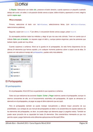 Alfredo Rico – RicoSoft 2011- Curso Experto Word 2010 Página 38
2) Rápido. Seleccionar con doble clic, presionar el botón derecho, cuando aparezca un pequeño cuadrado
debajo del cursor, sin soltar, ir a la posición donde vamos a copiar, soltar el botón y aparecerá un menú: elegir la
opción copiar aquí.
Con el teclado:
Primero, seleccionar el texto: con MAY+flechas, seleccionamos letras, (con MAY+Ctrl+flechas,
seleccionamos palabras).
Segundo, copiar con Ctrl+C. Y por último, ir a la posición donde vamos a pegar, pulsar Ctrl+V.
Es aconsejable practicar todos los métodos y elegir el que nos sea más cómodo. Tener en cuenta que el
método Sólo con el teclado, no requiere coger el ratón y, aunque parece engorroso, para las personas que
teclean rápido, puede ser muy eficaz.
Cuando copiamos o cortamos, Word se lo guarda en el portapapeles, de esta forma disponemos de los
últimas 24 elementos que hemos copiado y en cualquier momento podemos volver a copiar una de ellas. Si
quieres ver más sobre el manejo del portapapeles, puedes verlo más adelante.
El Portapapeles
El portapapeles
En el portapapeles, Word 2010 se va guardando lo que copiamos o cortamos.
Cada vez que realizamos las acciones Copiar, Cortar y Pegar estamos usando el portapapeles, aunque no
seamos conscientes de ello; es el funcionamiento automático del portapapeles. Al copiar se almacena un
elemento en el portapapeles y al pegar se pega el último elemento que se copió.
Pero el portapapeles también se puede manejar manualmente y obtener mayor provecho de sus
posibilidades. Las ventajas de uso manual del portapapeles se deben a la característica de copiado selectivo de
los elementos del portapapeles, es decir, se puede elegir qué elemento pegar (o pegarlos todos). También se
puede sacar provecho de su capacidad de hasta 24 elementos. Otra característica interesante es que nos
permite copiar y pegar fácilmente entre diferentes aplicaciones de Microsoft Office.
 
