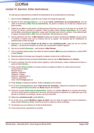 Alfredo Rico – RicoSoft 2011- Curso Experto Word 2010 Página 380
Unidad 14. Ejercicio: Editar destinatarios
En este ejercicio aprenderemos modificar los destinatarios de la correspondencia combinada.
1. Abre el archivo Invitación, y pulsa Sí si se muestra el mensaje de seguridad.
2. Muestra la ficha Correspondencia y, en el grupo Iniciar combinación de correspondencia, haz clic
sobre la herramienta Editar lista de destinatarios. Se abrirá la ventana con la lista de contactos de la
base de datos.
3. Sabemos que Ana no podrá asistir a la fiesta porque al terminar el curso se va de viaje con su familia. Por
lo tanto no vamos a enviarle la invitación. Pulsa el enlace inferior Buscar destinatario. En el cuadro,
escribe Ana y pulsa Buscar siguiente. Luego pulsa Cancelar para cerrar la ventana. Verás seleccionado
el registro correspondiente a Ana. Una vez encontrado, desmarcamos su casilla.
4. Hemos detectado otro error. A Mari Carmen le gusta que la llamen simplemente Carmen, así que vamos
a modificar el registro para que la invitación sea de su agrado. Ten presente que la modificación se
realizará sobre la base de datos.
5. Selecciona en el apartado Origen de de datos la base contactos.accdb. Luego haz clic en el botón
Edición.... Se abrirá una ventana muy similar que nos permitirá modificar registros.
6. Haz clic en el botón Buscando... para localizar a Mari Carmen.
7. Una vez aparece seleccionada, haz doble clic sobre la palabra Mari para que se seleccione, y pulsa SUPR
y pulsa Aceptar.
8. Deberás aceptar el mensaje que te pregunta si deseas conservar las modificaciones.
9. Ahora se muestra de nuevo la lista de destinatarios, pero en vez de Mari Carmen pone Carmen.
10. Vamos a practicar cómo dar de alta nuevos registros y cómo eliminarlos. Vuelve a seleccionar la base y a
pulsar el botón Edición....
11. Pulsa el botón Nueva entrada. En la lista veremos un registro en blanco. En cada columna iremos
introduciendo los datos:
Nombre: Bruno
Apellidos: Castañero
Categoría: Trabajo
Dirección: Vallehermoso, 2
Teléfono: 352418792
email: 352418792@aulaclic.es
12. Pulsa Aceptar y acepta los cambios. Vuelve a Aceptar la otra ventana.
13. En la ficha Correspondencia, grupo Vista previa de resultados, utilizamos los botones de navegación
entre los registros hasta comprobar que Bruno dispone de invitación.
14. Volvemos a pulsar Editar lista de destinatarios. Porque, en realidad, Bruno es un contacto del trabajo,
así que no pinta nada en la fiesta de fin de curso. Sería suficiente con desactivar su casilla para que no se
genere su invitación, sin embargo, vamos a ver cómo eliminarlo.
15. Selecciona contactos.accdb y pulsa Edición....
16. En la lista de la ventana Modificar origen de datos, haz clic sobre el registro que hemos introducido y
pulsa el botón Eliminar entrada. Confirma la acción y acepta el cuadro de diálogo.
17. Comprueba que ya no aparece en la lista de destinatarios.
18. Cierra el documento, guardando los cambios.
 