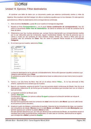 Alfredo Rico – RicoSoft 2011- Curso Experto Word 2010 Página 381
Unidad 14. Ejercicio: Filtrar destinatarios
Al combinar una tabla de datos con un documento puede que estemos combinando cientos o miles de
registros. Nos resultará más fácil trabajar con ellos si ocultamos aquellos que no nos interesen. En este ejercicio
aprenderemos a filtrar los destinatarios de la correspondencia combinada.
1. Abre el archivo Invitación, y pulsa Sí si se muestra el mensaje de seguridad.
2. Muestra la ficha Correspondencia y, en el grupo Iniciar combinación de correspondencia, haz clic
sobre la herramienta Editar lista de destinatarios. Se abrirá la ventana con la lista de contactos de la
base de datos.
3. Observamos que hay muchas personas que, aunque hemos desmarcado sus correspondientes casillas
por no ser relevantes para las invitaciones, siguen mostrándose listadas. Se trata de personas que no
vamos a invitar por ser contactos de otros ámbitos: trabajo, familia, etc. Vamos a filtrar para que se
muestren sólo los contactos de Clase. Haz clic sobre la pequeña flecha situada en el encabezado
Categoría.
4. En el menú que se muestra, selecciona Clase.
La lista de destinatarios se ha reducido considerablemente. Ahora sólo aparecen aquellos contactos cuya
categoría está definida como Clase.
Si quisiéramos quitar el filtro lo único que deberíamos hacer es seleccionar en ese mismo menú la opción
(Todos).
5. Vamos a ver otra forma de filtrar. Haz clic en el enlace inferior Filtrar.... Si no has eliminado el filtro
anterior, aparecerá en la ventana que se muestra.
6. Bajo él, a la izquierda, veremos la opción Y que nos permitirá añadir condiciones de filtrado. Haz clic en el
desplegable y selecciona O, de forma que se muestren los resultados que coincidan bien con un criterio o
bien con el otro.
7. La siguiente condición de filtrado será:
Campo: Dirección
Comparación: Contiene (no vamos a utilizar Es igual a porque en la dirección también se incluye el
número del portal)
Comparar con: Menor
De esta forma aparecerán tanto los contactos de clase como los de la calle Menor, que es la calle donde
se encuentra el centro educativo.
8. Acepta el cuadro de diálogo y comprueba el resultado. Además de los compañeros de clase, se muestran
dos compañeros de trabajo. Marcos vive en la calle Menor, pero Belén vive en la calle Menorquina, que
también aparece por contener la palabra Menor en ella.
De este ejemplo deducimos que, por más que afinemos las condiciones de filtrado, es importante revisar el
resultado para evitar comportamientos inesperados. En este caso en concreto, desmarcamos el registro
que corresponde a Belén y pulsamos Aceptar.
 