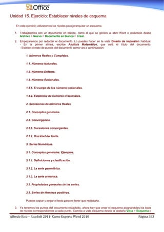 Alfredo Rico – RicoSoft 2011- Curso Experto Word 2010 Página 383
Unidad 15. Ejercicio: Establecer niveles de esquema
En este ejercicio utilizaremos los niveles para jerarquizar un esquema.
1. Trabajaremos con un documento en blanco, como el que se genera al abrir Word o creándolo desde
Archivo > Nuevo > Documento en blanco > Crear.
2. Empezaremos por redactar el documento. Lo puedes hacer en la vista Diseño de impresión habitual.
- En la primer alínea, escribe Análisis Matemático, que será el título del documento.
- Escribe el resto de puntos del documento como ves a continuación:
1. Números Reales y Complejos.
1.1. Números Naturales.
1.2. Números Enteros.
1.3. Números Racionales.
1.3.1. El cuerpo de los números racionales.
1.3.2. Existencia de números irracionales.
2. Sucesiones de Números Reales
2.1. Conceptos generales.
2.2. Convergencia.
2.2.1. Sucesiones convergentes.
2.2.2. Unicidad del límite.
3. Series Numéricas.
3.1. Conceptos generales: Ejemplos.
3.1.1. Definiciones y clasificación.
3.1.2. La serie geométrica.
3.1.3. La serie armónica.
3.2. Propiedades generales de las series.
3.3. Series de términos positivos.
Puedes copiar y pegar el texto para no tener que redactarlo.
3. Ya tenemos los puntos del documento redactado, ahora hay que crear el esquema asignándoles los tipos
de niveles correspondientes a cada punto. Cambia a vista esquema desde la pestaña Vista > Esquema o
 