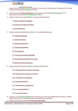 Alfredo Rico – RicoSoft 2011- Curso Experto Word 2010 Página 384
desde el botón situado en la zona inferior de la ventana. Comprueba cómo cambia
la vista y se añade la ficha Esquema a la cinta.
4. Selecciona el título Análisis Matemático y pulsa sobre la herramienta Nivel de esquema
para cambiar el nivel de Texto independiente a Nivel 1.
5. Asigna a cada punto principal el Nivel 1. Los puntos afectados serán:
1. Números Reales y Complejos.
2. Sucesiones de Números Reales.
3. Series Numéricas.
6. Asigna a cada punto dependiente el Nivel 2. Los puntos afectados serán:
1.1. Números Naturales.
1.2. Números Enteros.
1.3. Números Racionales.
2.1. Conceptos generales.
2.2. Convergencia.
3.1. Conceptos generales: Ejemplos.
3.2. Propiedades generales de las series.
3.3 Series de términos positivos.
7. Asigna a cada punto terciario el Nivel 3. Los títulos de Nivel 3 son:
1.3.1. El cuerpo de los números racionales.
1.3.2. Existencia de números irracionales.
2.2.1. Sucesiones convergentes.
2.2.2. Unicidad del límite.
3.1.1. Definiciones y clasificación.
3.1.2. La serie geométrica.
3.1.3. La serie armónica.
8. Cambia a la vista Diseño impresión de nuevo para ver cómo han afectado estos cambios al aspecto.
Observarás que se han aplicado los estilos correspondientes a cada nivel.
9. Guarda el documento con el nombre Esquema matemáticas.
 