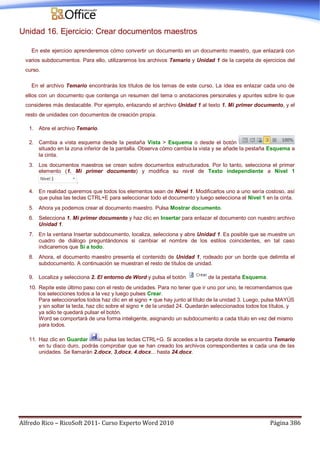 Alfredo Rico – RicoSoft 2011- Curso Experto Word 2010 Página 386
Unidad 16. Ejercicio: Crear documentos maestros
En este ejercicio aprenderemos cómo convertir un documento en un documento maestro, que enlazará con
varios subdocumentos. Para ello, utilizaremos los archivos Temario y Unidad 1 de la carpeta de ejercicios del
curso.
En el archivo Temario encontrarás los títulos de los temas de este curso. La idea es enlazar cada uno de
ellos con un documento que contenga un resumen del tema o anotaciones personales y apuntes sobre lo que
consideres más destacable. Por ejemplo, enlazando el archivo Unidad 1 al texto 1. Mi primer documento, y el
resto de unidades con documentos de creación propia.
1. Abre el archivo Temario.
2. Cambia a vista esquema desde la pestaña Vista > Esquema o desde el botón
situado en la zona inferior de la pantalla. Observa cómo cambia la vista y se añade la pestaña Esquema a
la cinta.
3. Los documentos maestros se crean sobre documentos estructurados. Por lo tanto, selecciona el primer
elemento (1. Mi primer documento) y modifica su nivel de Texto independiente a Nivel 1
.
4. En realidad queremos que todos los elementos sean de Nivel 1. Modificarlos uno a uno sería costoso, así
que pulsa las teclas CTRL+E para seleccionar todo el documento y luego selecciona el Nivel 1 en la cinta.
5. Ahora ya podemos crear el documento maestro. Pulsa Mostrar documento.
6. Selecciona 1. Mi primer documento y haz clic en Insertar para enlazar el documento con nuestro archivo
Unidad 1.
7. En la ventana Insertar subdocumento, localiza, selecciona y abre Unidad 1. Es posible que se muestre un
cuadro de diálogo preguntándonos si cambiar el nombre de los estilos coincidentes, en tal caso
indicaremos que Sí a todo.
8. Ahora, el documento maestro presenta el contenido de Unidad 1, rodeado por un borde que delimita el
subdocumento. A continuación se muestran el resto de títulos de unidad.
9. Localiza y selecciona 2. El entorno de Word y pulsa el botón de la pestaña Esquema.
10. Repite este último paso con el resto de unidades. Para no tener que ir uno por uno, te recomendamos que
los selecciones todos a la vez y luego pulses Crear.
Para seleccionarlos todos haz clic en el signo + que hay junto al título de la unidad 3. Luego, pulsa MAYÚS
y sin soltar la tecla, haz clic sobre el signo + de la unidad 24. Quedarán seleccionados todos los títulos, y
ya sólo te quedará pulsar el botón.
Word se comportará de una forma inteligente, asignando un subdocumento a cada título en vez del mismo
para todos.
11. Haz clic en Guardar o pulsa las teclas CTRL+G. Si accedes a la carpeta donde se encuentra Temario
en tu disco duro, podrás comprobar que se han creado los archivos correspondientes a cada una de las
unidades. Se llamarán 2.docx, 3.docx, 4.docx... hasta 24.docx.
 