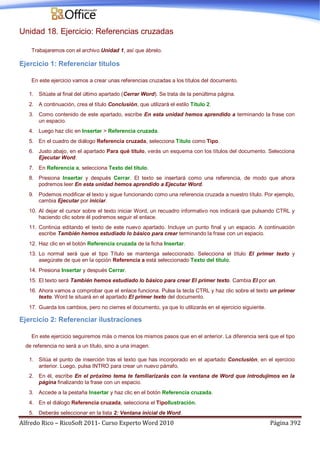 Alfredo Rico – RicoSoft 2011- Curso Experto Word 2010 Página 392
Unidad 18. Ejercicio: Referencias cruzadas
Trabajaremos con el archivo Unidad 1, así que ábrelo.
Ejercicio 1: Referenciar títulos
En este ejercicio vamos a crear unas referencias cruzadas a los títulos del documento.
1. Sitúate al final del último apartado (Cerrar Word). Se trata de la penúltima página.
2. A continuación, crea el título Conclusión, que utilizará el estilo Título 2.
3. Como contenido de este apartado, escribe En esta unidad hemos aprendido a terminando la frase con
un espacio.
4. Luego haz clic en Insertar > Referencia cruzada.
5. En el cuadro de diálogo Referencia cruzada, selecciona Título como Tipo.
6. Justo abajo, en el apartado Para qué título, verás un esquema con los títulos del documento. Selecciona
Ejecutar Word.
7. En Referencia a, selecciona Texto del título.
8. Presiona Insertar y después Cerrar. El texto se insertará como una referencia, de modo que ahora
podremos leer En esta unidad hemos aprendido a Ejecutar Word.
9. Podemos modificar el texto y sigue funcionando como una referencia cruzada a nuestro título. Por ejemplo,
cambia Ejecutar por iniciar.
10. Al dejar el cursor sobre el texto iniciar Word, un recuadro informativo nos indicará que pulsando CTRL y
haciendo clic sobre él podremos seguir el enlace.
11. Continúa editando el texto de este nuevo apartado. Incluye un punto final y un espacio. A continuación
escribe También hemos estudiado lo básico para crear terminando la frase con un espacio.
12. Haz clic en el botón Referencia cruzada de la ficha Insertar.
13. Lo normal será que el tipo Título se mantenga seleccionado. Selecciona el título El primer texto y
asegúrate de que en la opción Referencia a está seleccionado Texto del título.
14. Presiona Insertar y después Cerrar.
15. El texto será También hemos estudiado lo básico para crear El primer texto. Cambia El por un.
16. Ahora vamos a comprobar que el enlace funciona. Pulsa la tecla CTRL y haz clic sobre el texto un primer
texto. Word te situará en el apartado El primer texto del documento.
17. Guarda los cambios, pero no cierres el documento, ya que lo utilizarás en el ejercicio siguiente.
Ejercicio 2: Referenciar ilustraciones
En este ejercicio seguiremos más o menos los mismos pasos que en el anterior. La diferencia será que el tipo
de referencia no será a un título, sino a una imagen.
1. Sitúa el punto de inserción tras el texto que has incorporado en el apartado Conclusión, en el ejercicio
anterior. Luego, pulsa INTRO para crear un nuevo párrafo.
2. En él, escribe En el próximo tema te familiarizarás con la ventana de Word que introdujimos en la
página finalizando la frase con un espacio.
3. Accede a la pestaña Insertar y haz clic en el botón Referencia cruzada.
4. En el diálogo Referencia cruzada, selecciona el TipoIlustración.
5. Deberás seleccionar en la lista 2: Ventana inicial de Word.
 
