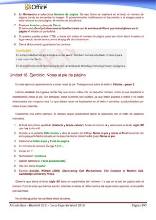 Alfredo Rico – RicoSoft 2011- Curso Experto Word 2010 Página 393
6. En Referencia a selecciona Número de página. De esa forma se insertará en el texto el número de
página donde se encuentre la imagen. Si posteriormente modificamos el documento y la imagen pasa a
estar situada en otra página, el número se actualizará.
7. Presiona Insertar y después Cerrar.
El texto será En el próximo tema te familiarizarás con la ventana de Word que introdujimos en la
página 4. Añade un punto final.
8. Si quieres puedes pulsar CTRL y hacer clic sobre el número de página para ver cómo Word muestra el
lugar exacto donde se encuentra el epígrafe de la ilustración.
9. Cierra el documento guardando los cambios.
Unidad 18. Ejercicio: Notas al pie de página
En este ejercicio aprenderemos a crear notas al pie. Trabajaremos sobre el archivo Células - grupo 2.
Hemos señalado los lugares donde hay que incluir notas con un pequeño número, como el que resultaría si
insertáramos notas al pie. Sin embargo, estos números son inútiles, ya que están puestos a mano y no están
relacionados con ninguna nota. Lo que debes hacer es localizarlos en el texto y borrarlos, sustituyéndolos por
notas al pie correctas.
Crearemos una como ejemplo. Si deseas seguir practicando repite la operación con el resto de palabras
marcadas.
1. Al final del primer apartado (Historia y teoría celular), borra el número 5 y selecciona el texto siglo XX
que hay junto a él.
2. Accede a la pestaña Referencias y abre el cuadro de diálogo Notas al pie y notas al final haciendo clic
en la pequeña flecha situada en la esquina inferior derecha del grupo Notas al pie.
3. Selecciona Notas al pie y Final de página.
4. En formato de número escoge 1,2,3,....
5. Iniciar en: 1
6. Numeración: Continua.
7. Aplicar cambios a: Texto seleccionado.
8. Haz clic sobre Insertar.
9. Escribe Bechtel, William (2005). Discovering Cell Mechanisms: The Creation of Modern Cell.
Cambridge University Press.
Observa que ahora el texto siglo XX tiene un superíndice con número 1 y que en el pie de pagina está el
número 1 con la nota que hemos escrito. Además si sitúas el ratón encima del superíndice aparece un bocadillo
con esa frase.
No olvides guardar los cambios antes de cerrar.
 