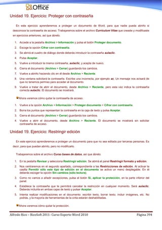 Alfredo Rico – RicoSoft 2011- Curso Experto Word 2010 Página 394
Unidad 19. Ejercicio: Proteger con contraseña
En este ejercicio aprenderemos a proteger un documento de Word, para que nadie pueda abrirlo si
desconoce la contraseña de acceso. Trabajaremos sobre el archivo Currículum Vitae que creaste y modificaste
en ejercicios anteriores, así que ábrelo.
1. Accede a la pestaña Archivo > Información y pulsa el botón Proteger documento.
2. Escoge la opción Cifrar con contraseña.
3. Se abrirá el cuadro de diálogo donde deberás introducir la contraseña aulaclic.
4. Pulsa Aceptar.
5. Vuelve a introducir la misma contraseña, aulaclic, y acepta de nuevo.
6. Cierra el documento (Archivo > Cerrar) guardando los cambios.
7. Vuelve a abrirlo haciendo clic en él desde Archivo > Reciente.
8. Una ventana solicitará la contraseña. Escribe una incorrecta, por ejemplo ac. Un mensaje nos avisará de
que no tenemos permiso para acceder al documento.
9. Vuelve a tratar de abrir el documento, desde Archivo > Reciente, pero esta vez indica la contraseña
correcta aulaclic. El documento se mostrará.
Ahora veremos cómo quitar la contraseña de acceso.
1. Vuelve a la opción Archivo > Información > Proteger documento > Cifrar con contraseña.
2. Borra los puntos que representan la contraseña en la caja de texto y pulsa Aceptar.
3. Cierra el documento (Archivo > Cerrar) guardando los cambios.
4. Vuelve a abrir el documento, desde Archivo > Reciente. El documento se mostrará sin solicitar
contraseña de acceso.
Unidad 19. Ejercicio: Restringir edición
En este ejercicio aprenderemos a proteger un documento para que no sea editado por terceras personas. Es
decir, para que puedan abrirlo, pero no modificarlo.
Trabajaremos sobre el archivo Curso bases de datos, así que ábrelo.
1. En la pestaña Revisar y selecciona Restringir edición. Se abrirá el panel Restringir formato y edición.
2. Nos centraremos en el segundo apartado, correspondiente a las Restricciones de edición. Al activar la
casilla Permitir sólo este tipo de edición en el documento se activa un menú desplegable. En él
deberás escoger la opción Sin cambios (sólo lectura).
3. Como no vamos a añadir excepciones, pulsa el botón Sí, aplicar la protección, en la parte inferior del
panel.
4. Establece la contraseña que te permitirá cancelar la restricción en cualquier momento. Será aulaclic.
Deberás incluirla en ambas cajas de texto y pulsar Aceptar.
5. Intenta realizar modificaciones en el documento: escribir texto, borrar texto, incluir imágenes, etc. No
podrás, y la mayoría de herramientas de la cinta estarán deshabilitadas.
Ahora veremos cómo quitar la protección.
 