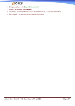 Alfredo Rico – RicoSoft 2011- Curso Experto Word 2010 Página 395
1. En el panel, pulsa el botón Suspender la protección.
2. Introduce la contraseña, que es aulaclic.
3. Observa que las herramientas de la cinta vuelven a estar activas y que puedes editar el texto.
4. Cierra el panel y cierra el documento, sin guardar los cambios.
 