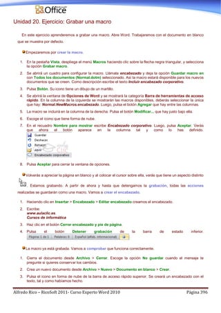 Alfredo Rico – RicoSoft 2011- Curso Experto Word 2010 Página 396
Unidad 20. Ejercicio: Grabar una macro
En este ejercicio aprenderemos a grabar una macro. Abre Word. Trabajaremos con el documento en blanco
que se muestra por defecto.
Empezaremos por crear la macro.
1. En la pestaña Vista, despliega el menú Macros haciendo clic sobre la flecha negra triangular, y selecciona
la opción Grabar macro.
2. Se abrirá un cuadro para configurar la macro. Llámala encabezado y deja la opción Guardar macro en
con Todos los documentos (Normal.dotm) seleccionado. Así la macro estará disponible para los nuevos
documentos que se creen. Como descripción escribe el texto Incluir encabezado corporativo.
3. Pulsa Botón. Su icono tiene un dibujo de un martillo.
4. Se abrirá la ventana de Opciones de Word y se mostrará la categoría Barra de herramientas de acceso
rápido. En la columna de la izquierda se mostrarán las macros disponibles, deberás seleccionar la única
que hay: Normal.NewMacros.encabezado. Luego, pulsa el botón Agregar que hay entre las columnas.
5. La macro se incluirá en la columna de la derecha. Pulsa el botón Modificar... que hay justo bajo ella.
6. Escoge el icono que tiene forma de nube.
7. En el recuadro Nombre para mostrar escribe Encabezado corporativo. Luego, pulsa Aceptar. Verás
que ahora el botón aparece en la columna tal y como lo has definido.
8. Pulsa Aceptar para cerrar la ventana de opciones.
Volverás a apreciar la página en blanco y al colocar el cursor sobre ella, verás que tiene un aspecto distinto
. Estamos grabando. A partir de ahora y hasta que detengamos la grabación, todas las acciones
realizadas se guardarán como una macro. Vamos a crear el encabezado.
1. Haciendo clic en Insertar > Encabezado > Editar encabezado creamos el encabezado.
2. Escribe:
www.aulaclic.es.
Cursos de informática
3. Haz clic en el botón Cerrar encabezado y pie de página.
4. Pulsa el botón Detener grabación de la barra de estado inferior.
La macro ya está grabada. Vamos a comprobar que funciona correctamente.
1. Cierra el documento desde Archivo > Cerrar. Escoge la opción No guardar cuando el mensaje te
pregunte si quieres conservar los cambios.
2. Crea un nuevo documento desde Archivo > Nuevo > Documento en blanco > Crear.
3. Pulsa el icono en forma de nube de la barra de acceso rápido superior. Se creará un encabezado con el
texto, tal y como habíamos hecho.
 