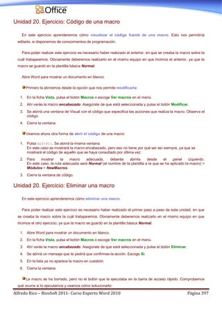 Alfredo Rico – RicoSoft 2011- Curso Experto Word 2010 Página 397
Unidad 20. Ejercicio: Código de una macro
En este ejercicio aprenderemos cómo visualizar el código fuente de una macro. Esto nos permitiría
editarla, si disponemos de conocimientos de programación.
Para poder realizar este ejercicio es necesario haber realizado el anterior, en que se creaba la macro sobre la
cuál trabajaremos. Obviamente deberemos realizarlo en el mismo equipo en que hicimos el anterior, ya que la
macro se guardó en la plantilla básica Normal.
Abre Word para mostrar un documento en blanco.
Primero la abriremos desde la opción que nos permite modificarla:
1. En la ficha Vista, pulsa el botón Macros o escoge Ver macros en el menú.
2. Ahí verás la macro encabezado. Asegúrate de que está seleccionada y pulsa el botón Modificar.
3. Se abrirá una ventana de Visual con el código que especifica las acciones que realiza la macro. Observa el
código.
4. Cierra la ventana.
Veamos ahora otra forma de abrir el código de una macro:
1. Pulsa ALT+F11. Se abrirá la misma ventana.
En este caso se mostrará la macro encabezado, pero eso no tiene por qué ser así siempre, ya que se
mostrará el código de aquello que se haya consultado por última vez.
2. Para mostrar la macro adecuada, deberás abrirla desde el panel izquierdo.
En este caso, la ruta adecuada será Normal (el nombre de la plantilla a la que se ha aplicado la macro) >
Módulos > NewMacros.
3. Cierra la ventana de código.
Unidad 20. Ejercicio: Eliminar una macro
En este ejercicio aprenderemos cómo eliminar una macro.
Para poder realizar este ejercicio es necesario haber realizado el primer paso a paso de esta unidad, en que
se creaba la macro sobre la cuál trabajaremos. Obviamente deberemos realizarlo en el mismo equipo en que
hicimos el otro ejercicio, ya que la macro se guardó en la plantilla básica Normal.
1. Abre Word para mostrar un documento en blanco.
2. En la ficha Vista, pulsa el botón Macros o escoge Ver macros en el menú.
3. Ahí verás la macro encabezado. Asegúrate de que está seleccionada y pulsa el botón Eliminar.
4. Se abrirá un mensaje que te pedirá que confirmes la acción. Escoge Sí.
5. En la lista ya no aparece la macro en cuestión.
6. Cierra la ventana.
La macro se ha borrado, pero no el botón que la ejecutaba en la barra de acceso rápido. Comprobemos
qué ocurre si lo ejecutamos y veamos cómo solucionarlo:
 