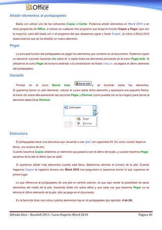 Alfredo Rico – RicoSoft 2011- Curso Experto Word 2010 Página 40
Añadir elementos al portapapeles
Basta con utilizar uno de los comandos Copiar o Cortar. Podemos añadir elementos en Word 2010 o en
otros programas de Office, e incluso en cualquier otro programa que tenga la función Copiar y Pegar (que son
la mayoría), para ello basta con ir al programa del que deseamos copiar y hacer Copiar, al volver a Word 2010
observaremos que se ha añadido un nuevo elemento.
Pegar
La principal función del portapapeles es pegar los elementos que contiene en el documento. Podemos copiar
un elemento concreto haciendo clic sobre él, o copiar todos los elementos pinchando en el icono Pegar todo. Si
utilizamos el icono Pegar de la barra estándar o la combinación de teclas CTRL+V, se pegará el último elemento
del portapapeles.
Vaciarlo
Pinchar en el icono Borrar todo y se borrarán todos los elementos.
Si queremos borrar un sólo elemento, colocar el cursor sobre dicho elemento y aparecerá una pequeña flecha,
al hacer clic sobre ella aparecerán las opciones Pegar y Eliminar (como puedes ver en la imagen) para borrar el
elemento seleccionar Eliminar.
Estructura
El portapapeles tiene una estructura que recuerda a una 'pila' con capacidad 24. Es como cuando dejamos
libros, uno encima de otro.
Cuando hacemos Copiar añadimos un elemento que pasará a ser el último de la pila, y cuando hacemos Pegar
sacamos de la pila el último que se apiló.
Si queremos añadir más elementos cuando está llena, deberemos eliminar el primero de la pila. Cuando
hagamos Copiar la vigésimo tercera vez Word 2010 nos preguntará si queremos borrar lo que copiamos en
primer lugar.
Lo que diferencia al portapapeles de una pila en sentido estricto, es que aquí existe la posibilidad de sacar
elementos del medio de la pila, (haciendo doble clic sobre ellos) y que cada vez que hacemos Pegar no se
elimina el último elemento de la pila, sólo se pega en el documento.
En la barra de título nos indica cuántos elementos hay en el portapapeles (por ejemplo: 4 de 24).
 