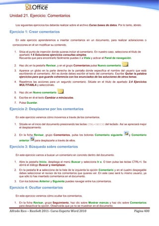 Alfredo Rico – RicoSoft 2011- Curso Experto Word 2010 Página 400
Unidad 21. Ejercicio: Comentarios
Los siguientes ejercicios los deberás realizar sobre el archivo Curso bases de datos. Por lo tanto, ábrelo.
Ejercicio 1: Crear comentarios
En este ejercicio aprenderemos a insertar comentarios en un documento, para realizar aclaraciones o
correcciones en él sin modificar su contenido.
1. Sitúa el punto de inserción donde quieras incluir el comentario. En nuestro caso, selecciona el título de
apartado 1.6 Soluciones ejercicios consultas simples.
Recuerda que para encontrarlo fácilmente puedes ir a Vista y activar el Panel de navegación.
2. Haz clic en la pestaña Revisar, y en el grupo Comentarios pulsa Nuevo comentario .
3. Aparece un globo en la parte derecha de la pantalla donde especifica el nombre del usuario que está
escribiendo el comentario. Ahí es donde debes escribir el texto del comentario. Escribe Quitar la palabra
ejercicios para que guarde coherencia con los enunciados de las soluciones de otros temas.
4. Repetimos las acciones para un segundo comentario. Sitúate en el título de apartado 2.4 Ejercicios
MULTITABLA y selecciónalo.
5. Haz clic en Nuevo comentario .
6. Escribe en él el texto Cambiar a minúsculas.
7. Pulsa Guardar.
Ejercicio 2: Desplazarse por los comentarios
En este ejercicio veremos cómo movernos a través de los comentarios.
1. Sitúate en el inicio del documento presionando las teclas CTRL+INICIO del teclado. Así se apreciará mejor
el desplazamiento.
2. En la ficha Revisar, grupo Comentarios, pulsa los botones Comentario siguiente y Comentario
anterior para desplazarte a través de ellos.
Ejercicio 3: Búsqueda sobre comentarios
En este ejercicio vamos a buscar un comentario en concreto dentro del documento.
1. Abre la pestaña Inicio, despliega el menú Buscar y selecciona Ir a. O bien pulsa las teclas CTRL+I. Se
abrirá el diálogo Buscar y reemplazar.
2. En la pestaña Ir a selecciona de la lista de la izquierda la opción Comentario y en el cuadro despegable
debes seleccionar el revisor de los comentarios que quieres ver. En este caso será tu mismo usuario, ya
que sólo tú has insertado comentarios en el documento.
3. Con los botones Anterior y Siguiente puedes navegar entre tus comentarios.
Ejercicio 4: Ocultar comentarios
En este ejercicio veremos cómo ocultar los comentarios.
1. En la ficha Revisar, grupo Seguimiento, haz clic sobre Mostrar marcas y haz clic sobre Comentarios
para desactivar la opción. Observarás que ya no se muestran en el documento.
 