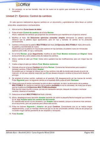 Alfredo Rico – RicoSoft 2011- Curso Experto Word 2010 Página 401
2. Sin embargo, no se han borrado. Haz clic de nuevo en la opción para activarla de nuevo y volver a
mostrarlos.
Unidad 21. Ejercicio: Control de cambios
En este ejercicio realizaremos algunos cambios en un documento y aprenderemos cómo llevar un control
sobre ellos, aceptándolos o rechazándolos.
1. Abre el archivo Curso bases de datos.
2. Pulsa el botón Control de cambios de la ficha Revisar.
Ahora, realizarás los cambios que proponían los comentarios que insertamos en el ejercicio anterior.
3. Modifica el título 1.6 Soluciones ejercicios consultas simples eliminando la palabra ejercicios.
Observa que la palabra sigue apareciendo, pero en rojo y tachada. El cambio se ha producido
correctamente.
4. Cambia a minúsculas la palabra MULTITABLA del título 2.4 Ejercicios MULTITABLA. Házlo eliminando
la palabra y escribiéndola de nuevo.
Observarás que la palabra en mayúsculas aparece en rojo tachada y la palabra nueva en minúsculas
aparece junto a ella, en rojo y subrayada.
5. En la ficha Revisar, grupo Seguimiento, modifica el valor Final: Mostrar revisiones por Original. Verás
el documento tal y como estaba antes de realizar los cambios.
6. Ahora, cambia el valor por Final. Verás cómo quedará tras las modificaciones, pero sin ningún tipo de
marca.
7. Vuelve a dejar el valor por defecto Final: Mostrar revisiones.
8. Céntrate ahora en el grupo Cambios de la ficha Revisar. Contiene las herramientas para aceptar o
rechazar cambios. Pulsa el botón Aceptar.
Es posible que un mensaje te indique que no hay cambios más allá de donde está situado el punto de
inserción, en tal caso deberás responder que Sí que deseas empezar a analizar el documento desde el
principio.
9. Se aceptará el primer cambio, realizado en el apartado 1.6, desapareciendo así las marcas de revisión.
Pulsa Siguiente para ir al siguiente cambio en el apartado 2.4 y pulsa el botón Rechazar.
10. Observarás que el cambio rechazado ha sido el último realizado, es decir, la eliminación de la palabra
MULTITABLA. En cambio la inserción de la palabra multitabla no se ha cancelado, de modo que el texto
que se muestra es 2.4 Ejercicios MULTITABLAmultitabla
Este tipo de cosas ocurren a veces, por eso es interesante siempre, después de aceptar o rechazar
cambios, observar el resultado.
11. Selecciona el texto MULTITABLA del título y bórralo.
12. Ahora, despliega el menú del botón Aceptar haciendo clic sobre la pequeña flecha triangular que contiene.
En él, elige Aceptar todos los cambios del documento.
En realidad esta acción no era necesaria, con Aceptar habría bastado, porque no teníamos más cambios
en el documento, pero así practicas para utilizar esta acción.
13. Pulsa los botones Siguiente y Anterior del grupo Cambios. Comprobarás que no se realiza ningún
desplazamiento, y que un mensaje informa de que no se han encontrado cambios. Esto es así porque ya
no existe ningún cambio pendiente de ser aceptado o rechazado.
14. Pulsa Guardar.
 