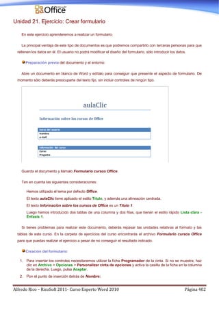 Alfredo Rico – RicoSoft 2011- Curso Experto Word 2010 Página 402
Unidad 21. Ejercicio: Crear formulario
En este ejercicio aprenderemos a realizar un formulario.
La principal ventaja de este tipo de documentos es que podremos compartirlo con terceras personas para que
rellenen los datos en él. El usuario no podrá modificar el diseño del formulario, sólo introducir los datos.
Preparación previa del documento y el entorno:
Abre un documento en blanco de Word y edítalo para conseguir que presente el aspecto de formulario. De
momento sólo deberás preocuparte del texto fijo, sin incluir controles de ningún tipo.
Guarda el documento y llámalo Formulario cursos Office.
Ten en cuenta las siguientes consideraciones:
Hemos utilizado el tema por defecto Office.
El texto aulaClic tiene aplicado el estilo Título, y además una alineación centrada.
El texto Información sobre los cursos de Office es un Título 1.
Luego hemos introducido dos tablas de una columna y dos filas, que tienen el estilo rápido Lista clara -
Énfasis 1.
Si tienes problemas para realizar este documento, deberás repasar las unidades relativas al formato y las
tablas de este curso. En la carpeta de ejercicios del curso encontrarás el archivo Formulario cursos Office
para que puedas realizar el ejercicio a pesar de no conseguir el resultado indicado.
Creación del formulario:
1. Para insertar los controles necesitaremos utilizar la ficha Programador de la cinta. Si no se muestra, haz
clic en Archivo > Opciones > Personalizar cinta de opciones y activa la casilla de la ficha en la columna
de la derecha. Luego, pulsa Aceptar.
2. Pon el punto de inserción detrás de Nombre:
 