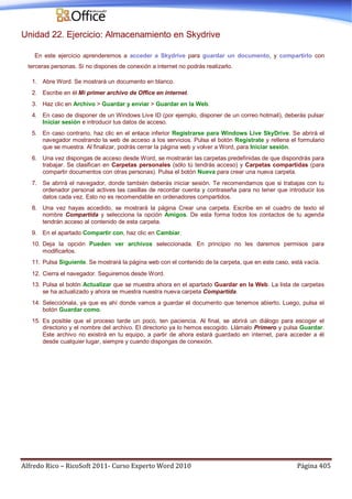 Alfredo Rico – RicoSoft 2011- Curso Experto Word 2010 Página 405
Unidad 22. Ejercicio: Almacenamiento en Skydrive
En este ejercicio aprenderemos a acceder a Skydrive para guardar un documento, y compartirlo con
terceras personas. Si no dispones de conexión a internet no podrás realizarlo.
1. Abre Word. Se mostrará un documento en blanco.
2. Escribe en él Mi primer archivo de Office en internet.
3. Haz clic en Archivo > Guardar y enviar > Guardar en la Web.
4. En caso de disponer de un Windows Live ID (por ejemplo, disponer de un correo hotmail), deberás pulsar
Iniciar sesión e introducir tus datos de acceso.
5. En caso contrario, haz clic en el enlace inferior Registrarse para Windows Live SkyDrive. Se abrirá el
navegador mostrando la web de acceso a los servicios. Pulsa el botón Regístrate y rellena el formulario
que se muestra. Al finalizar, podrás cerrar la página web y volver a Word, para Iniciar sesión.
6. Una vez dispongas de acceso desde Word, se mostrarán las carpetas predefinidas de que dispondrás para
trabajar. Se clasifican en Carpetas personales (sólo tú tendrás acceso) y Carpetas compartidas (para
compartir documentos con otras personas). Pulsa el botón Nueva para crear una nueva carpeta.
7. Se abrirá el navegador, donde también deberás iniciar sesión. Te recomendamos que si trabajas con tu
ordenador personal actives las casillas de recordar cuenta y contraseña para no tener que introducir los
datos cada vez. Esto no es recomendable en ordenadores compartidos.
8. Una vez hayas accedido, se mostrará la página Crear una carpeta. Escribe en el cuadro de texto el
nombre Compartida y selecciona la opción Amigos. De esta forma todos los contactos de tu agenda
tendrán acceso al contenido de esta carpeta.
9. En el apartado Compartir con, haz clic en Cambiar.
10. Deja la opción Pueden ver archivos seleccionada. En principio no les daremos permisos para
modificarlos.
11. Pulsa Siguiente. Se mostrará la página web con el contenido de la carpeta, que en este caso, está vacía.
12. Cierra el navegador. Seguiremos desde Word.
13. Pulsa el botón Actualizar que se muestra ahora en el apartado Guardar en la Web. La lista de carpetas
se ha actualizado y ahora se muestra nuestra nueva carpeta Compartida.
14. Selecciónala, ya que es ahí donde vamos a guardar el documento que tenemos abierto. Luego, pulsa el
botón Guardar como.
15. Es posible que el proceso tarde un poco, ten paciencia. Al final, se abrirá un diálogo para escoger el
directorio y el nombre del archivo. El directorio ya lo hemos escogido. Llámalo Primero y pulsa Guardar.
Este archivo no existirá en tu equipo, a partir de ahora estará guardado en internet, para acceder a él
desde cualquier lugar, siempre y cuando dispongas de conexión.
 