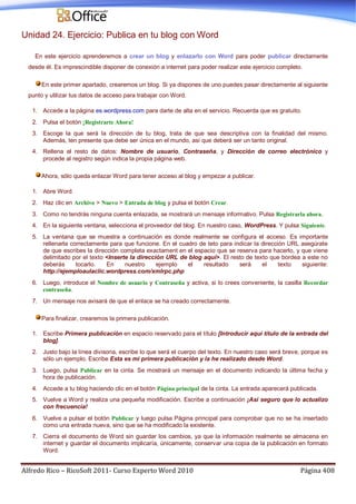Alfredo Rico – RicoSoft 2011- Curso Experto Word 2010 Página 408
Unidad 24. Ejercicio: Publica en tu blog con Word
En este ejercicio aprenderemos a crear un blog y enlazarlo con Word para poder publicar directamente
desde él. Es imprescindible disponer de conexión a internet para poder realizar este ejercicio completo.
En este primer apartado, crearemos un blog. Si ya dispones de uno puedes pasar directamente al siguiente
punto y utilizar tus datos de acceso para trabajar con Word.
1. Accede a la página es.wordpress.com para darte de alta en el servicio. Recuerda que es gratuito.
2. Pulsa el botón ¡Registrarte Ahora!
3. Escoge la que será la dirección de tu blog, trata de que sea descriptiva con la finalidad del mismo.
Además, ten presente que debe ser única en el mundo, así que deberá ser un tanto original.
4. Rellena el resto de datos: Nombre de usuario, Contraseña, y Dirección de correo electrónico y
procede al registro según indica la propia página web.
Ahora, sólo queda enlazar Word para tener acceso al blog y empezar a publicar.
1. Abre Word.
2. Haz clic en Archivo > Nuevo > Entrada de blog y pulsa el botón Crear.
3. Como no tendrás ninguna cuenta enlazada, se mostrará un mensaje informativo. Pulsa Registrarla ahora.
4. En la siguiente ventana, selecciona el proveedor del blog. En nuestro caso, WordPress. Y pulsa Siguiente.
5. La ventana que se muestra a continuación es donde realmente se configura el acceso. Es importante
rellenarla correctamente para que funcione. En el cuadro de teto para indicar la dirección URL asegúrate
de que escribes la dirección completa exactament en el espacio que se reserva para hacerlo, y que viene
delimitado por el texto <Inserte la dirección URL de blog aquí>. El resto de texto que bordea a este no
deberás tocarlo. En nuestro ejemplo el resultado será el texto siguiente:
http://ejemploaulaclic.wordpress.com/xmlrpc.php
6. Luego, introduce el Nombre de usuario y Contraseña y activa, si lo crees conveniente, la casilla Recordar
contraseña.
7. Un mensaje nos avisará de que el enlace se ha creado correctamente.
Para finalizar, crearemos la primera publicación.
1. Escribe Primera publicación en espacio reservado para el título [Introducir aquí título de la entrada del
blog].
2. Justo bajo la línea divisoria, escribe lo que será el cuerpo del texto. En nuestro caso será breve, porque es
sólo un ejemplo. Escribe Esta es mi primera publicación y la he realizado desde Word.
3. Luego, pulsa Publicar en la cinta. Se mostrará un mensaje en el documento indicando la última fecha y
hora de publicación.
4. Accede a tu blog haciendo clic en el botón Página principal de la cinta. La entrada aparecerá publicada.
5. Vuelve a Word y realiza una pequeña modificación. Escribe a continuación ¡Así seguro que lo actualizo
con frecuencia!
6. Vuelve a pulsar el botón Publicar y luego pulsa Página principal para comprobar que no se ha insertado
como una entrada nueva, sino que se ha modificado la existente.
7. Cierra el documento de Word sin guardar los cambios, ya que la información realmente se almacena en
internet y guardar el documento implicaría, únicamente, conservar una copia de la publicación en formato
Word.
 