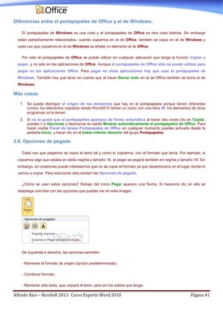 Alfredo Rico – RicoSoft 2011- Curso Experto Word 2010 Página 41
Diferencias entre el portapapeles de Office y el de Windows.
El portapapeles de Windows es una cosa y el portapapeles de Office es otra cosa distinta. Sin embargo
están estrechamente relacionados, cuando copiamos en el de Office, también se copia en el de Windows y
cada vez que copiamos en el de Windows se añade un elemento al de Office.
Por esto el portapapeles de Office se puede utilizar en cualquier aplicación que tenga la función Copiar y
pegar, y no solo en las aplicaciones de Office. Aunque el portapapeles de Office sólo se puede utilizar para
pegar en las aplicaciones Office. Para pegar en otras aplicaciones hay que usar el portapapeles de
Windows. También hay que tener en cuenta que al hacer Borrar todo en el de Office también se borra el de
Windows.
Más cosas
1. Se puede distinguir el origen de los elementos que hay en el portapapeles porque tienen diferentes
iconos, los elementos copiados desde Word2010 tienen un icono con una letra W, los elementos de otros
programas no la tienen.
2. Si no te gusta que el portapapeles aparezca de forma automática al hacer dos veces clic en Copiar,
puedes ir a Opciones y desmarcar la casilla Mostrar automáticamente el portapapeles de Office. Para
hacer visible Panel de tareas Portapapeles de Office en cualquier momento puedes activarlo desde la
pestaña Inicio, y hacer clic en el botón inferior derecho del grupo Portapapeles.
3.8. Opciones de pegado
Cada vez que pegamos se copia el texto tal y como lo copiamos, con el formato que tenía. Por ejemplo, si
copiamos algo que estaba en estilo negrita y tamaño 18, al pegar se pegará también en negrita y tamaño 18. Sin
embargo, en ocasiones puede interesarnos que no se copie el formato ya que desentonaría en el lugar donde lo
vamos a copiar. Para solucionar esto existen las Opciones de pegado.
¿Cómo se usan estas opciones? Debajo del icono Pegar aparece una flecha. Si hacemos clic en ella se
despliega una lista con las opciones que puedes ver en esta imagen.
De izquierda a derecha, las opciones permiten:
- Mantener el formato de origen (opción predeterminada).
- Combinar formato.
- Mantener sólo texto, que copiará el texto, pero sin los estilos que tenga.
 