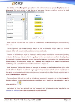 Alfredo Rico – RicoSoft 2011- Curso Experto Word 2010 Página 43
Se abrirá el panel de Navegación que ya hemos visto anteriormente en el apartado Desplazarse por un
documento. Este funcionamiento es algo distinto del que estaba vigente en anteriores versiones de Word.
En el cuadro de búsqueda de la zona superior del panel debemos escribir el término que queremos localizar y
pulsar INTRO.
Ten muy presente que Word buscará por defecto en todo el documento, excepto si hay una selección
realizada. Si hay texto seleccionado buscará únicamente en la selección.
También es importante que tengas en cuenta que la búsqueda por defecto no es sensible a mayúsculas y
minúsculas. Es decir, que si buscas el término apartado, también considerará como resultado válido Apartado.
Si quieres que tu búsqueda sea textual, es decir, exactamente tal y como lo has escrito en la caja de búsqueda,
deberás introducir el término entre comillas, así: "apartado". En el ejemplo de la imagen no obtendríamos
resultados, puesto que las 5 coincidencias están escritas con A mayúscula.
En el documento, como puedes apreciar en la imagen, se resaltarán los términos encontrados con un fondo
amarillo. Además, Word nos situará en la página y posición donde se encuentre la primera coincidencia. Lo
distinguirás porque la palabra, además de encontrarse con fondo amarillo, tendrá el fondo de selección azul. Es
el caso de Apartado 1 en el ejemplo.
Puedes colocarte fácilmente en una de las coincidencias haciendo clic sobre ella en el panel de Navegación
del lateral izquierdo. O bien, utilizando las flechas arriba y abajo para ir pasando de una coincidencia a otra, en
orden de aparición.
La mayoría de veces será suficiente con esta búsqueda, pero si necesitas refinarla dispones de más
opciones de búsqueda que puedes consultar en el siguiente avanzado:
 