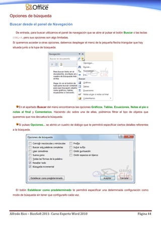 Alfredo Rico – RicoSoft 2011- Curso Experto Word 2010 Página 44
Opciones de búsqueda
Buscar desde el panel de Navegación
De entrada, para buscar utilizamos el panel de navegación que se abre al pulsar el botón Buscar o las teclas
CTRL+F, pero sus opciones son algo limitadas.
Si queremos acceder a otras opciones, debemos desplegar el menú de la pequeña flecha triangular que hay
situada junto a la lupa de búsqueda.
En el apartado Buscar del menú encontramos las opciones Gráficos, Tablas, Ecuaciones, Notas al pie o
notas al final y Comentarios. Haciendo clic sobre una de ellas, podremos filtrar el tipo de objetos que
queremos que nos devuelva la búsqueda.
Si pulsas Opciones... se abrirá un cuadro de diálogo que te permitirá especificar ciertos detalles referentes
a la búsqueda.
El botón Establecer como predeterminado te permitirá especificar una determinada configuración como
modo de búsqueda sin tener que configurarlo cada vez.
 