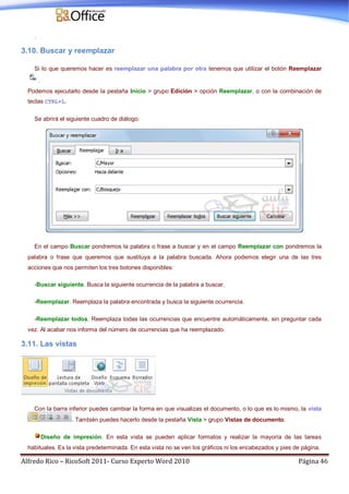 Alfredo Rico – RicoSoft 2011- Curso Experto Word 2010 Página 46
.
3.10. Buscar y reemplazar
Si lo que queremos hacer es reemplazar una palabra por otra tenemos que utilizar el botón Reemplazar
.
Podemos ejecutarlo desde la pestaña Inicio > grupo Edición > opción Reemplazar, o con la combinación de
teclas CTRL+L.
Se abrirá el siguiente cuadro de diálogo:
En el campo Buscar pondremos la palabra o frase a buscar y en el campo Reemplazar con pondremos la
palabra o frase que queremos que sustituya a la palabra buscada. Ahora podemos elegir una de las tres
acciones que nos permiten los tres botones disponibles:
-Buscar siguiente. Busca la siguiente ocurrencia de la palabra a buscar.
-Reemplazar. Reemplaza la palabra encontrada y busca la siguiente ocurrencia.
-Reemplazar todos. Reemplaza todas las ocurrencias que encuentre automáticamente, sin preguntar cada
vez. Al acabar nos informa del número de ocurrencias que ha reemplazado.
3.11. Las vistas
Con la barra inferior puedes cambiar la forma en que visualizas el documento, o lo que es lo mismo, la vista
. También puedes hacerlo desde la pestaña Vista > grupo Vistas de documento.
Diseño de impresión. En esta vista se pueden aplicar formatos y realizar la mayoría de las tareas
habituales. Es la vista predeterminada. En esta vista no se ven los gráficos ni los encabezados y pies de página.
 