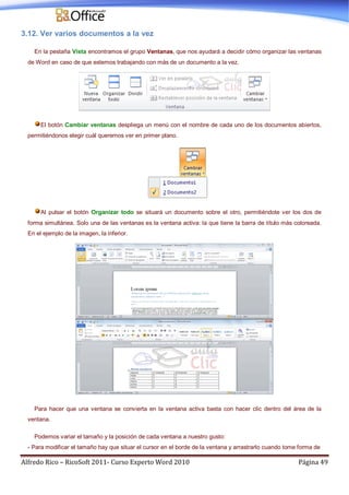 Alfredo Rico – RicoSoft 2011- Curso Experto Word 2010 Página 49
3.12. Ver varios documentos a la vez
En la pestaña Vista encontramos el grupo Ventanas, que nos ayudará a decidir cómo organizar las ventanas
de Word en caso de que estemos trabajando con más de un documento a la vez.
El botón Cambiar ventanas despliega un menú con el nombre de cada uno de los documentos abiertos,
permitiéndonos elegir cuál queremos ver en primer plano.
Al pulsar el botón Organizar todo se situará un documento sobre el otro, permitiéndote ver los dos de
forma simultánea. Solo una de las ventanas es la ventana activa: la que tiene la barra de título más coloreada.
En el ejemplo de la imagen, la inferior.
Para hacer que una ventana se convierta en la ventana activa basta con hacer clic dentro del área de la
ventana.
Podemos variar el tamaño y la posición de cada ventana a nuestro gusto:
- Para modificar el tamaño hay que situar el cursor en el borde de la ventana y arrastrarlo cuando tome forma de
 