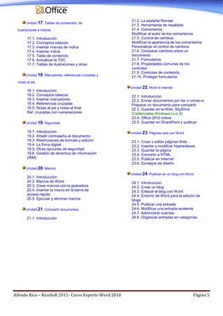 Alfredo Rico – RicoSoft 2011- Curso Experto Word 2010 Página 5
Unidad 17. Tablas de contenidos, de
ilustraciones e índices
17.1. Introducción
17.2. Conceptos básicos
17.3. Insertar marcas de índice
17.4. Insertar índice
17.5. Tabla de contenido
17.6. Actualizar la TDC
17.7. Tablas de ilustraciones y otras
Unidad 18. Marcadores, referencias cruzadas y
notas al pie
18.1. Introducción
18.2. Conceptos básicos
18.3. Insertar marcadores
18.4. Referencias cruzadas
18.5. Notas al pie y notas al final
Ref. cruzadas con numeraciones
Unidad 19. Seguridad
19.1. Introducción
19.2. Añadir contraseña al documento
19.3. Restricciones de formato y edición
19.4. La firma digital
19.5. Otras opciones de seguridad
19.6. Gestión de derechos de información
(IRM)
Unidad 20. Macros
20.1. Introducción
20.2. Macros de Word
20.3. Crear macros con la grabadora
20.4. Insertar la macro en la barra de
acceso rápido
20.5. Ejecutar y eliminar macros
Unidad 21. Compartir documentos
21.1. Introducción
21.2. La pestaña Revisar
21.3. Herramienta de resaltado
21.4. Comentarios
Modificar el autor de los comentarios
21.5. Control de cambios
Modificar la apariencia de los comentarios
Personalizar el control de cambios
21.6. Comparar cambios sobre un
documento
21.7. Formularios
21.8. Propiedades comunes de los
controles
21.9. Controles de contenido
21.10. Proteger formularios
Unidad 22. Word e internet
22.1. Introducción
22.2. Enviar documentos por fax o correo-e
Preparar un documento para compartir
22.3. Guardar en la Web: SkyDrive
Credenciales Windows Live ID
22.4. Office 2010 online
22.5. Guardar en SharePoint y publicar
Unidad 23. Páginas web con Word
23.1. Crear o editar páginas Web
23.2. Insertar y modificar hiperenlaces
23.3. Guardar la página
23.4. Convertir a HTML
23.5. Publicar en Internet
23.6. Consejos de diseño
Unidad 24. Publicar en un blog con Word
24.1. Introducción
24.2. Crear un blog
24.3. Enlazar el blog con Word
24.4. Entorno de Word para la edición de
blogs
24.5. Publicar una entrada
24.6. Modificar una entrada existente
24.7. Administrar cuentas
24.8. Organizar entradas en categorías
 