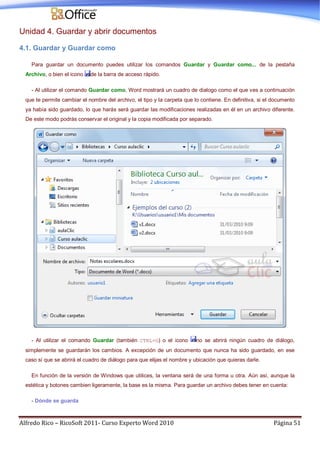 Alfredo Rico – RicoSoft 2011- Curso Experto Word 2010 Página 51
Unidad 4. Guardar y abrir documentos
4.1. Guardar y Guardar como
Para guardar un documento puedes utilizar los comandos Guardar y Guardar como... de la pestaña
Archivo, o bien el icono de la barra de acceso rápido.
- Al utilizar el comando Guardar como, Word mostrará un cuadro de dialogo como el que ves a continuación
que te permite cambiar el nombre del archivo, el tipo y la carpeta que lo contiene. En definitiva, si el documento
ya había sido guardado, lo que harás será guardar las modificaciones realizadas en él en un archivo diferente.
De este modo podrás conservar el original y la copia modificada por separado.
- Al utilizar el comando Guardar (también CTRL+G) o el icono no se abrirá ningún cuadro de diálogo,
simplemente se guardarán los cambios. A excepción de un documento que nunca ha sido guardado, en ese
caso sí que se abrirá el cuadro de diálogo para que elijas el nombre y ubicación que quieras darle.
En función de la versión de Windows que utilices, la ventana será de una forma u otra. Aún así, aunque la
estética y botones cambien ligeramente, la base es la misma. Para guardar un archivo debes tener en cuenta:
- Dónde se guarda
 