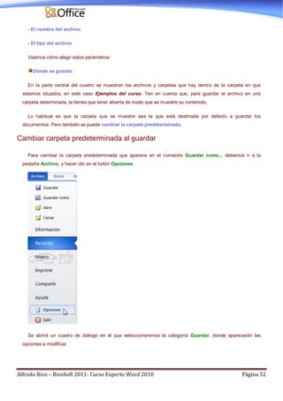 Alfredo Rico – RicoSoft 2011- Curso Experto Word 2010 Página 52
- El nombre del archivo
- El tipo del archivo
Veamos cómo elegir estos parámetros:
Dónde se guarda:
En la parte central del cuadro se muestran los archivos y carpetas que hay dentro de la carpeta en que
estamos situados, en este caso Ejemplos del curso. Ten en cuenta que, para guardar el archivo en una
carpeta determinada, la tienes que tener abierta de modo que se muestre su contenido.
Lo habitual es que la carpeta que se muestre sea la que está destinada por defecto a guardar los
documentos. Pero también se puede cambiar la carpeta predeterminada.
Cambiar carpeta predeterminada al guardar
Para cambiar la carpeta predeterminada que aparece en el comando Guardar como... debemos ir a la
pestaña Archivo, y hacer clic en el botón Opciones.
Se abrirá un cuadro de diálogo en el que seleccionaremos la categoría Guardar, donde aparecerán las
opciones a modificar.
 