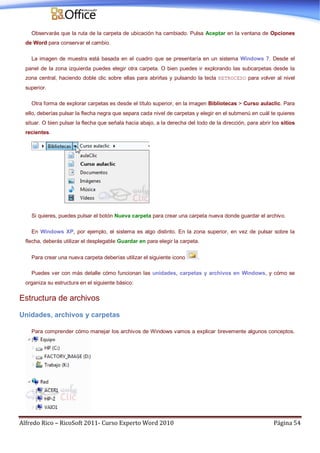 Alfredo Rico – RicoSoft 2011- Curso Experto Word 2010 Página 54
Observarás que la ruta de la carpeta de ubicación ha cambiado. Pulsa Aceptar en la ventana de Opciones
de Word para conservar el cambio.
La imagen de muestra está basada en el cuadro que se presentaría en un sistema Windows 7. Desde el
panel de la zona izquierda puedes elegir otra carpeta. O bien puedes ir explorando las subcarpetas desde la
zona central, haciendo doble clic sobre ellas para abrirlas y pulsando la tecla RETROCESO para volver al nivel
superior.
Otra forma de explorar carpetas es desde el título superior, en la imagen Bibliotecas > Curso aulaclic. Para
ello, deberías pulsar la flecha negra que separa cada nivel de carpetas y elegir en el submenú en cuál te quieres
situar. O bien pulsar la flecha que señala hacia abajo, a la derecha del todo de la dirección, para abrir los sitios
recientes.
Si quieres, puedes pulsar el botón Nueva carpeta para crear una carpeta nueva donde guardar el archivo.
En Windows XP, por ejemplo, el sistema es algo distinto. En la zona superior, en vez de pulsar sobre la
flecha, deberás utilizar el desplegable Guardar en para elegir la carpeta.
Para crear una nueva carpeta deberías utilizar el siguiente icono .
Puedes ver con más detalle cómo funcionan las unidades, carpetas y archivos en Windows, y cómo se
organiza su estructura en el siguiente básico:
Estructura de archivos
Unidades, archivos y carpetas
Para comprender cómo manejar los archivos de Windows vamos a explicar brevemente algunos conceptos.
 