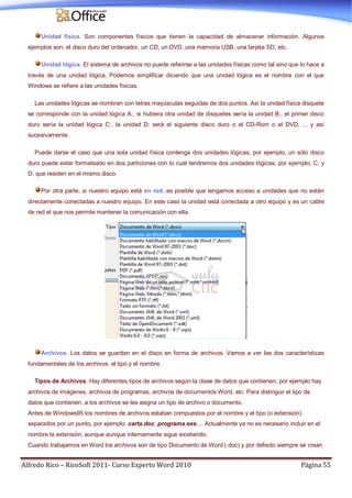 Alfredo Rico – RicoSoft 2011- Curso Experto Word 2010 Página 55
Unidad física. Son componentes físicos que tienen la capacidad de almacenar información. Algunos
ejemplos son: el disco duro del ordenador, un CD, un DVD, una memoria USB, una tarjeta SD, etc.
Unidad lógica. El sistema de archivos no puede referirse a las unidades físicas como tal sino que lo hace a
través de una unidad lógica. Podemos simplificar diciendo que una unidad lógica es el nombre con el que
Windows se refiere a las unidades físicas.
Las unidades lógicas se nombran con letras mayúsculas seguidas de dos puntos. Así la unidad física disquete
se corresponde con la unidad lógica A:, si hubiera otra unidad de disquetes sería la unidad B:, el primer disco
duro sería la unidad lógica C:, la unidad D: será el siguiente disco duro o el CD-Rom o el DVD, ... y así
sucesivamente.
Puede darse el caso que una sola unidad física contenga dos unidades lógicas, por ejemplo, un sólo disco
duro puede estar formateado en dos particiones con lo cual tendremos dos unidades lógicas, por ejemplo, C: y
D: que residen en el mismo disco.
Por otra parte, si nuestro equipo está en red, es posible que tengamos acceso a unidades que no están
directamente conectadas a nuestro equipo. En este caso la unidad está conectada a otro equipo y es un cable
de red el que nos permite mantener la comunicación con ella.
Archivos. Los datos se guardan en el disco en forma de archivos. Vamos a ver las dos características
fundamentales de los archivos: el tipo y el nombre.
Tipos de Archivos. Hay diferentes tipos de archivos según la clase de datos que contienen, por ejemplo hay
archivos de imágenes, archivos de programas, archivos de documentos Word, etc. Para distinguir el tipo de
datos que contienen, a los archivos se les asigna un tipo de archivo o documento.
Antes de Windows95 los nombres de archivos estaban compuestos por el nombre y el tipo (o extensión)
separados por un punto, por ejemplo: carta.doc, programa.exe,... Actualmente ya no es necesario incluir en el
nombre la extensión, aunque aunque internamente sigue existiendo.
Cuando trabajamos en Word los archivos son de tipo Documento de Word (.doc) y por defecto siempre se crean
 