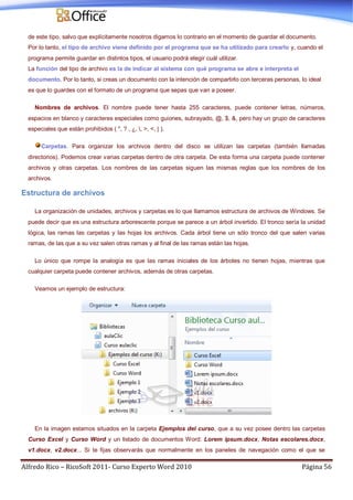 Alfredo Rico – RicoSoft 2011- Curso Experto Word 2010 Página 56
de este tipo, salvo que explícitamente nosotros digamos lo contrario en el momento de guardar el documento.
Por lo tanto, el tipo de archivo viene definido por el programa que se ha utilizado para crearlo y, cuando el
programa permite guardar en distintos tipos, el usuario podrá elegir cuál utilizar.
La función del tipo de archivo es la de indicar al sistema con qué programa se abre e interpreta el
documento. Por lo tanto, si creas un documento con la intención de compartirlo con terceras personas, lo ideal
es que lo guardes con el formato de un programa que sepas que van a poseer.
Nombres de archivos. El nombre puede tener hasta 255 caracteres, puede contener letras, números,
espacios en blanco y caracteres especiales como guiones, subrayado, @, $, &, pero hay un grupo de caracteres
especiales que están prohibidos ( ", ? , ¿, , >, <, | ).
Carpetas. Para organizar los archivos dentro del disco se utilizan las carpetas (también llamadas
directorios). Podemos crear varias carpetas dentro de otra carpeta. De esta forma una carpeta puede contener
archivos y otras carpetas. Los nombres de las carpetas siguen las mismas reglas que los nombres de los
archivos.
Estructura de archivos
La organización de unidades, archivos y carpetas es lo que llamamos estructura de archivos de Windows. Se
puede decir que es una estructura arborescente porque se parece a un árbol invertido. El tronco sería la unidad
lógica, las ramas las carpetas y las hojas los archivos. Cada árbol tiene un sólo tronco del que salen varias
ramas, de las que a su vez salen otras ramas y al final de las ramas están las hojas.
Lo único que rompe la analogía es que las ramas iniciales de los árboles no tienen hojas, mientras que
cualquier carpeta puede contener archivos, además de otras carpetas.
Veamos un ejemplo de estructura:
En la imagen estamos situados en la carpeta Ejemplos del curso, que a su vez posee dentro las carpetas
Curso Excel y Curso Word y un listado de documentos Word: Lorem ipsum.docx, Notas escolares.docx,
v1.docx, v2.docx... Si te fijas observarás que normalmente en los paneles de navegación como el que se
 