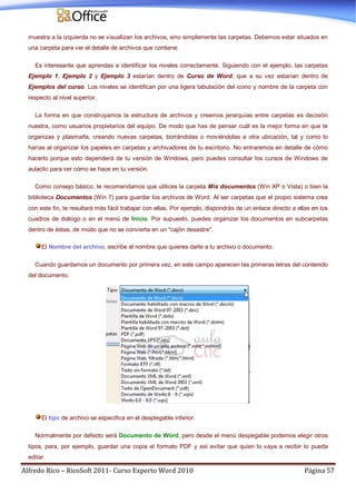 Alfredo Rico – RicoSoft 2011- Curso Experto Word 2010 Página 57
muestra a la izquierda no se visualizan los archivos, sino simplemente las carpetas. Debemos estar situados en
una carpeta para ver el detalle de archivos que contiene.
Es interesante que aprendas a identificar los niveles correctamente. Siguiendo con el ejemplo, las carpetas
Ejemplo 1, Ejemplo 2 y Ejemplo 3 estarían dentro de Curso de Word, que a su vez estarían dentro de
Ejemplos del curso. Los niveles se identifican por una ligera tabulación del icono y nombre de la carpeta con
respecto al nivel superior.
La forma en que construyamos la estructura de archivos y creemos jerarquías entre carpetas es decisión
nuestra, como usuarios propietarios del equipo. De modo que has de pensar cuál es la mejor forma en que te
organizas y plasmarla, creando nuevas carpetas, borrándolas o moviéndolas a otra ubicación, tal y como lo
harías al organizar los papeles en carpetas y archivadores de tu escritorio. No entraremos en detalle de cómo
hacerlo porque esto dependerá de tu versión de Windows, pero puedes consultar los cursos de Windows de
aulaclic para ver cómo se hace en tu versión.
Como consejo básico, te recomendamos que utilices la carpeta Mis documentos (Win XP o Vista) o bien la
biblioteca Documentos (Win 7) para guardar los archivos de Word. Al ser carpetas que el propio sistema crea
con este fin, te resultará más fácil trabajar con ellas. Por ejemplo, dispondrás de un enlace directo a ellas en los
cuadros de diálogo o en el menú de Inicio. Por supuesto, puedes organizar los documentos en subcarpetas
dentro de éstas, de modo que no se convierta en un "cajón desastre".
El Nombre del archivo, escribe el nombre que quieres darle a tu archivo o documento.
Cuando guardamos un documento por primera vez, en este campo aparecen las primeras letras del contenido
del documento.
El tipo de archivo se especifica en el desplegable inferior.
Normalmente por defecto será Documento de Word, pero desde el menú despegable podemos elegir otros
tipos, para, por ejemplo, guardar una copia el formato PDF y así evitar que quien lo vaya a recibir lo pueda
editar.
 