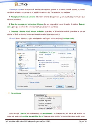 Alfredo Rico – RicoSoft 2011- Curso Experto Word 2010 Página 58
Cuando ya existe un archivo con el nombre que queremos guardar en la misma carpeta, aparece un cuadro
de diálogo avisándonos, ya que no es posible que esto suceda. Se presentan tres opciones:
1. Reemplazar el archivo existente. El archivo anterior desaparecerá y será sustituido por el nuevo que
estamos guardando.
2. Guardar cambios con un nombre diferente. Se nos mostrará de nuevo el cuadro de diálogo Guardar
como, para que le demos otro nombre al archivo que estamos guardando.
3. Combinar cambios en un archivo existente. Se añadirá el archivo que estamos guardando al que ya
existía, es decir, tendremos los dos archivos combinados en un solo archivo.
Un truco: Pulsa la tecla F12 para abrir de forma más rápida cuadro de diálogo Guardar como.
Herramientas.
Junto al botón Guardar encontrarás la opción Herramientas. Si haces clic en ella, verás que se abre un
menú que te permite conectar a una unidad de red para guardar un archivo en una unidad de red en vez de en
 