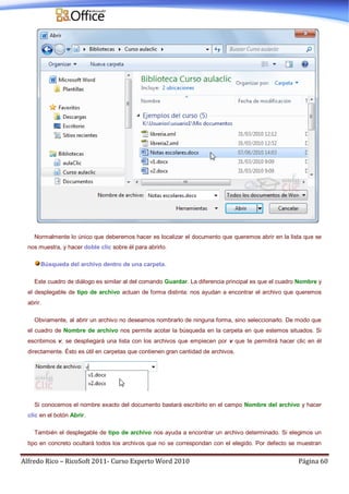 Alfredo Rico – RicoSoft 2011- Curso Experto Word 2010 Página 60
Normalmente lo único que deberemos hacer es localizar el documento que queremos abrir en la lista que se
nos muestra, y hacer doble clic sobre él para abrirlo.
Búsqueda del archivo dentro de una carpeta.
Este cuadro de diálogo es similar al del comando Guardar. La diferencia principal es que el cuadro Nombre y
el desplegable de tipo de archivo actuan de forma distinta: nos ayudan a encontrar el archivo que queremos
abrir.
Obviamente, al abrir un archivo no deseamos nombrarlo de ninguna forma, sino seleccionarlo. De modo que
el cuadro de Nombre de archivo nos permite acotar la búsqueda en la carpeta en que estemos situados. Si
escribimos v, se despliegará una lista con los archivos que empiecen por v que te permitirá hacer clic en él
directamente. Ésto es útil en carpetas que contienen gran cantidad de archivos.
Si conocemos el nombre exacto del documento bastará escribirlo en el campo Nombre del archivo y hacer
clic en el botón Abrir.
También el desplegable de tipo de archivo nos ayuda a encontrar un archivo determinado. Si elegimos un
tipo en concreto ocultará todos los archivos que no se correspondan con el elegido. Por defecto se muestran
 
