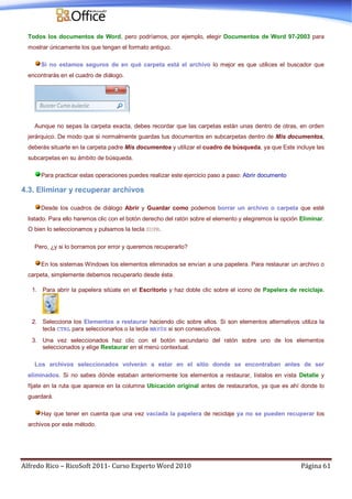 Alfredo Rico – RicoSoft 2011- Curso Experto Word 2010 Página 61
Todos los documentos de Word, pero podríamos, por ejemplo, elegir Documentos de Word 97-2003 para
mostrar únicamente los que tengan el formato antiguo.
Si no estamos seguros de en qué carpeta está el archivo lo mejor es que utilices el buscador que
encontrarás en el cuadro de diálogo.
Aunque no sepas la carpeta exacta, debes recordar que las carpetas están unas dentro de otras, en orden
jerárquico. De modo que si normalmente guardas tus documentos en subcarpetas dentro de Mis documentos,
deberás situarte en la carpeta padre Mis documentos y utilizar el cuadro de búsqueda, ya que Este incluye las
subcarpetas en su ámbito de búsqueda.
Para practicar estas operaciones puedes realizar este ejercicio paso a paso: Abrir documento
4.3. Eliminar y recuperar archivos
Desde los cuadros de diálogo Abrir y Guardar como podemos borrar un archivo o carpeta que esté
listado. Para ello haremos clic con el botón derecho del ratón sobre el elemento y elegiremos la opción Eliminar.
O bien lo seleccionamos y pulsamos la tecla SUPR.
Pero, ¿y si lo borramos por error y queremos recuperarlo?
En los sistemas Windows los elementos eliminados se envían a una papelera. Para restaurar un archivo o
carpeta, simplemente debemos recuperarlo desde ésta.
1. Para abrir la papelera sitúate en el Escritorio y haz doble clic sobre el icono de Papelera de reciclaje.
2. Selecciona los Elementos a restaurar haciendo clic sobre ellos. Si son elementos alternativos utiliza la
tecla CTRL para seleccionarlos o la tecla MAYÚS si son consecutivos.
3. Una vez seleccionados haz clic con el botón secundario del ratón sobre uno de los elementos
seleccionados y elige Restaurar en el menú contextual.
Los archivos seleccionados volverán a estar en el sitio donde se encontraban antes de ser
eliminados. Si no sabes dónde estaban anteriormente los elementos a restaurar, lístalos en vista Detalle y
fíjate en la ruta que aparece en la columna Ubicación original antes de restaurarlos, ya que es ahí donde lo
guardará.
Hay que tener en cuenta que una vez vaciada la papelera de reciclaje ya no se pueden recuperar los
archivos por este método.
 