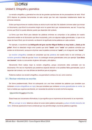 Alfredo Rico – RicoSoft 2011- Curso Experto Word 2010 Página 62
Unidad 5. Ortografía y gramática
La revisión ortográfica y gramatical es otra de las grandes aportaciones de los procesadores de texto. Word
2010 dispone de potentes herramientas en este campo que han sido mejoradas notablemente desde las
primeras versiones.
Evitar que haya errores en nuestros textos es ahora mucho más fácil. No obstante conviene saber que revisar
un documento y que Word no encuentre ningún error no quiere decir que, necesariamente, sea así. Ya que hay
errores que Word no puede detectar puesto que dependen del contexto.
La forma que tiene Word para detectar las palabras erróneas es comprobar si las palabras de nuestro
documento existen en el diccionario que lleva incorporado, junto con algunas reglas gramaticales. Lo que no es
capaz de hacer Word, por el momento, es discernir el significado de las palabras en cada contexto.
Por ejemplo, si escribimos La bibliografía del gran escritor Miguel Delibes es muy basta y ¡Vasta ya de
gritar!. Word no detectará ningún error puesto que tanto "basta" como "vasta" son palabras correctas que
existen en el diccionario, aunque en el primer caso la palabra correcta es "vasta" y en el segundo caso "basta".
La revisión ortográfica consiste en comprobar que las palabras de nuestro texto no son erróneas y la
revisión gramatical trata de que las frases no contengan errores gramaticales como por ejemplo "Los libros
son buenas"; donde no concuerdan el género del sujeto y del adjetivo.
Obviamente Word realiza mejor la revisión ortográfica, porque únicamente debe contrastar con los
diccionarios. Por eso es importante que prestemos especial atención a los posibles fallos gramaticales, que al
depender del contexto, son más difíciles de identificar para el programa.
Podemos realizar una revisión ortográfica, una gramatical o ambas a la vez, como veremos.
5.1. Revisar mientras se escribe
De forma predeterminada, Word irá subrayando con una línea ondulada las palabras que considere que
contienen errores ortográficos en rojo y las que considere que contienen errores gramaticales en verde. Lo
hará a medida que vayamos escribiendo, sin necesidad de solicitar la revisión de forma expresa.
Éstas líneas son únicamente informativas, lo que significa que si imprimimos el documento no se imprimirán.
Para corregir el error debemos colocar el cursor sobre palabra subrayada y pulsar el botón derecho del
ratón. Entonces aparecerá el menú contextual que nos permitirá elegir una de las palabras sugeridas.
 