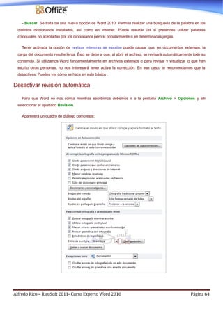 Alfredo Rico – RicoSoft 2011- Curso Experto Word 2010 Página 64
- Buscar. Se trata de una nueva opción de Word 2010. Permite realizar una búsqueda de la palabra en los
distintos diccionarios instalados, así como en internet. Puede resultar útil si pretendes utilizar palabras
coloquiales no aceptadas por los diccionarios pero sí popularmente o en determinadas jergas.
Tener activada la opción de revisar mientras se escribe puede causar que, en documentos extensos, la
carga del documento resulte lenta. Ésto se debe a que, al abrir el archivo, se revisará automáticamente todo su
contenido. Si utilizamos Word fundamentalmente en archivos extensos o para revisar y visualizar lo que han
escrito otras personas, no nos interesará tener activa la corrección. En ese caso, te recomendamos que la
desactives. Puedes ver cómo se hace en este básico .
Desactivar revisión automática
Para que Word no nos corrija mientras escribimos debemos ir a la pestaña Archivo > Opciones y allí
seleccionar el apartado Revisión.
Aparecerá un cuadro de diálogo como este:
 
