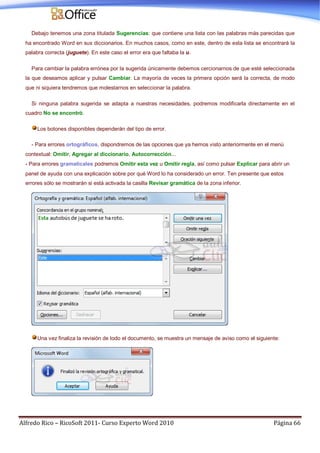 Alfredo Rico – RicoSoft 2011- Curso Experto Word 2010 Página 66
Debajo tenemos una zona titulada Sugerencias: que contiene una lista con las palabras más parecidas que
ha encontrado Word en sus diccionarios. En muchos casos, como en este, dentro de esta lista se encontrará la
palabra correcta (juguete). En este caso el error era que faltaba la u.
Para cambiar la palabra errónea por la sugerida únicamente debemos cercionarnos de que esté seleccionada
la que deseamos aplicar y pulsar Cambiar. La mayoría de veces la primera opción será la correcta, de modo
que ni siquiera tendremos que molestarnos en seleccionar la palabra.
Si ninguna palabra sugerida se adapta a nuestras necesidades, podremos modificarla directamente en el
cuadro No se encontró.
Los botones disponibles dependerán del tipo de error.
- Para errores ortográficos, dispondremos de las opciones que ya hemos visto anteriormente en el menú
contextual: Omitir, Agregar al diccionario, Autocorrección...
- Para errores gramaticales podremos Omitir esta vez u Omitir regla, así como pulsar Explicar para abrir un
panel de ayuda con una explicación sobre por qué Word lo ha considerado un error. Ten presente que estos
errores sólo se mostrarán si está activada la casilla Revisar gramática de la zona inferior.
Una vez finaliza la revisión de todo el documento, se muestra un mensaje de aviso como el siguiente:
 