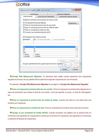 Alfredo Rico – RicoSoft 2011- Curso Experto Word 2010 Página 68
Corregir DOs MAyúsculas SEguidas. Si activamos esta casilla cuando aparezcan dos mayúsculas
seguidas al principio de una palabra Word sustituirá la segunda mayúscula por una minúscula.
Por ejemplo: Corregir DOs MAyúsculas SEguidas se corregiría a: Corregir Dos Mayúsculas Seguidas.
Poner en mayúscula la primera letra de una oración. Pone en mayúscula la primera letra después de un
signo de puntuación que indique el final de una oración, como por ejemplo un punto, un final de interrogación,
etc.
Poner en mayúscula la primera letra de celdas de tablas. Cuando hay texto en una celda hace que
empiece por mayúscula.
Poner en mayúscula los nombres de días. Pone en mayúscula los nombres de los días de la semana.
Corregir el uso accidental de bLOQ mAYÚS. Cuando encuentra una palabra con la primera letra en
minúscula y las siguientes en mayúsculas la cambia por la primera en mayúscula y las siguientes en minúsculas
y desactiva el bloqueo de mayúsculas.
 