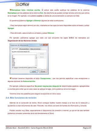 Alfredo Rico – RicoSoft 2011- Curso Experto Word 2010 Página 69
Reemplazar texto mientras escribe. Al activar esta casilla sustituye las palabras de la columna
Reemplazar por las palabras de la columna Con. De esta forma se pueden corregir errores como los que vemos
en la imagen. Por ejemplo, si la palabra cuanto va detrás de una exclamación va siempre con tilde.
Si queremos podemos Agregar o Eliminar algunas de estas sustituciones.
- Para reemplazar algún término por otro, insertarlos en las cajas de texto disponibles sobre el listado y pulsar
Agregar.
- Para eliminarlo, seleccionarlo en el listado y pulsar Eliminar.
Por ejemplo, podríamos agregar que cada vez que encuentre las siglas O.N.U. las reemplace por
Organización de las Naciones Unidas.
También tenemos disponible el botón Excepciones... que nos permite especificar unas excepciones a
algunas opciones de Autocorrección.
Por ejemplo, podemos especificar No poner mayúsculas después de determinadas palabras, agregándolas
a una lista para evitar que en esos casos se aplique la regla, como podemos ver en la imagen.
Tenemos otras dos pestañas para asignar excepciones en otros casos.
5.4. Más funciones de revisión
Además de la corrección de textos, Word consigue facilitar nuestro trabajo a la hora de la redacción y
ayudarnos a crear documentos de valor. Para ello, nos ofrece una serie de fuentes de información y consulta.
Pueden resultar muy útiles, especialmente si disponemos de conexión a internet, ya que en tal caso también
podremos consultar contenidos de la red directamente en Word.
 