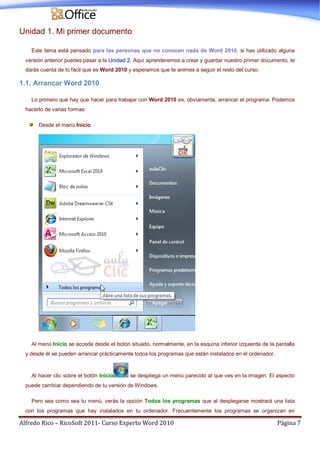 Alfredo Rico – RicoSoft 2011- Curso Experto Word 2010 Página 7
Unidad 1. Mi primer documento
Este tema está pensado para las personas que no conocen nada de Word 2010, si has utilizado alguna
versión anterior puedes pasar a la Unidad 2. Aquí aprenderemos a crear y guardar nuestro primer documento, te
darás cuenta de lo fácil que es Word 2010 y esperamos que te animes a seguir el resto del curso.
1.1. Arrancar Word 2010
Lo primero que hay que hacer para trabajar con Word 2010 es, obviamente, arrancar el programa. Podemos
hacerlo de varias formas:
Desde el menú Inicio.
Al menú Inicio se accede desde el botón situado, normalmente, en la esquina inferior izquierda de la pantalla
y desde él se pueden arrancar prácticamente todos los programas que están instalados en el ordenador.
Al hacer clic sobre el botón Inicio se despliega un menú parecido al que ves en la imagen. El aspecto
puede cambiar dependiendo de tu versión de Windows.
Pero sea como sea tu menú, verás la opción Todos los programas que al desplegarse mostrará una lista
con los programas que hay instalados en tu ordenador. Frecuentemente los programas se organizan en
 