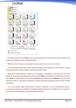 Alfredo Rico – RicoSoft 2011- Curso Experto Word 2010 Página 74
Por defecto se utiliza el tema Office, pero ya ves que dispones de una larga lista de opciones (observa que
puedes ver más bajando la barra de desplazamiento).
Además, si no hay ninguno que se ajuste a tu gusto, puedes crear temas personalizados.
La forma de hacerlo es sencilla, debemos elegir el tema que más se aproxime a lo que buscamos, y utilizar
los botones Colores, Fuentes y Efectos que hay junto al botón Temas.
Desde dichos botones aparecen listadas las combinaciones ya utilizadas en otros temas. De este modo,
podríamos, por ejemplo, dejar seleccionado el tema principal Office, pero añadirle la combinación de colores del
tema Austin, la combinación de fuentes del tema Chincheta y los efectos del tema Ejecutivo. Con esta mezcla
habríamos creado un nuevo tema que podríamos conservar para futuros proyectos pulsando el botón Guardar
tema actual....
¿Y por qué debemos coger combinaciones de temas ya existentes en vez de especificarlos nosotros?
La respuesta es sencilla: para simplificar. En realidad es posible personalizar al completo el tema, si quieres ver
cómo hacerlo te recomendamos que visites el siguiente avanzado.
 