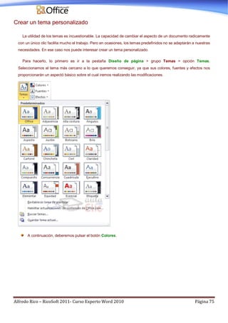 Alfredo Rico – RicoSoft 2011- Curso Experto Word 2010 Página 75
Crear un tema personalizado
La utilidad de los temas es incuestionable. La capacidad de cambiar el aspecto de un documento radicamente
con un único clic facilita mucho el trabajo. Pero en ocasiones, los temas predefinidos no se adaptarán a nuestras
necesidades. En ese caso nos puede interesar crear un tema personalizado.
Para hacerlo, lo primero es ir a la pestaña Diseño de página > grupo Temas > opción Temas.
Seleccionamos el tema más cercano a lo que queremos conseguir, ya que sus colores, fuentes y efectos nos
proporcionarán un aspectó básico sobre el cual iremos realizando las modificaciones.
A continuación, deberemos pulsar el botón Colores.
 