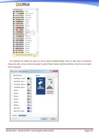 Alfredo Rico – RicoSoft 2011- Curso Experto Word 2010 Página 76
Se mostrarán los colores de cada uno de los temas predeterminados. Pero en este caso no queremos
ninguno de ellos, así que hemos de pulsar la opción Crear nuevos colores del tema. Se abrirá una ventana
como la siguiente:
 