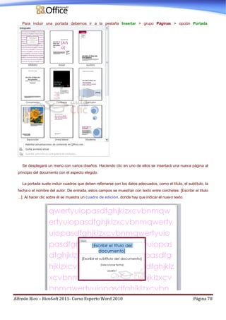 Alfredo Rico – RicoSoft 2011- Curso Experto Word 2010 Página 78
Para incluir una portada debemos ir a la pestaña Insertar > grupo Páginas > opción Portada.
Se desplegará un menú con varios diseños. Haciendo clic en uno de ellos se insertará una nueva página al
principio del documento con el aspecto elegido.
La portada suele incluir cuadros que deben rellenarse con los datos adecuados, como el título, el subtítulo, la
fecha o el nombre del autor. De entrada, estos campos se muestran con texto entre corchetes: [Escribir el título
...]. Al hacer clic sobre él se muestra un cuadro de edición, donde hay que indicar el nuevo texto.
 