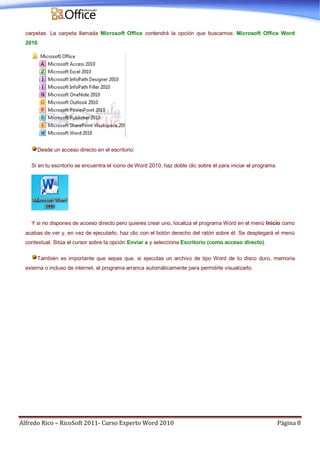 Alfredo Rico – RicoSoft 2011- Curso Experto Word 2010 Página 8
carpetas. La carpeta llamada Microsoft Office contendrá la opción que buscamos: Microsoft Office Word
2010.
Desde un acceso directo en el escritorio:
Si en tu escritorio se encuentra el icono de Word 2010, haz doble clic sobre él para iniciar el programa.
Y si no dispones de acceso directo pero quieres crear uno, localiza el programa Word en el menú Inicio como
acabas de ver y, en vez de ejecutarlo, haz clic con el botón derecho del ratón sobre él. Se desplegará el menú
contextual. Sitúa el cursor sobre la opción Enviar a y selecciona Escritorio (como acceso directo).
También es importante que sepas que, si ejecutas un archivo de tipo Word de tu disco duro, memoria
externa o incluso de internet, el programa arranca automáticamente para permitirte visualizarlo.
 